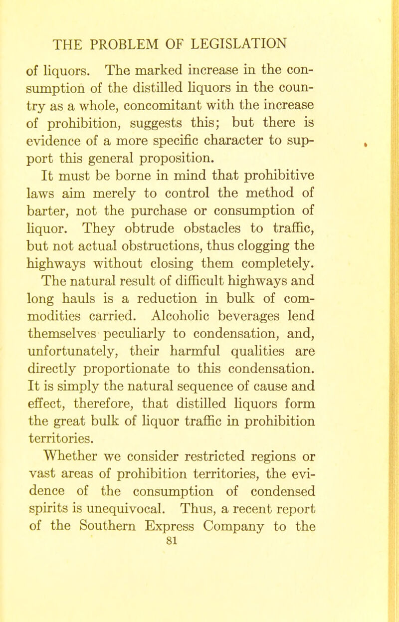 of liquors. The marked increase in the con- sumption of the distilled liquors in the coun- try as a whole, concomitant with the increase of prohibition, suggests this; but there is evidence of a more specific character to sup- port this general proposition. It must be borne in mind that prohibitive laws aim merely to control the method of barter, not the purchase or consumption of liquor. They obtrude obstacles to traffic, but not actual obstructions, thus clogging the highways without closing them completely. The natural result of difficult highways and long hauls is a reduction in bulk of com- modities carried. Alcoholic beverages lend themselves peculiarly to condensation, and, unfortunately, their harmful qualities are directly proportionate to this condensation. It is simply the natural sequence of cause and effect, therefore, that distilled liquors form the great bulk of liquor traffic in prohibition territories. Whether we consider restricted regions or vast areas of prohibition territories, the evi- dence of the consumption of condensed spirits is unequivocal. Thus, a recent report of the Southern Express Company to the