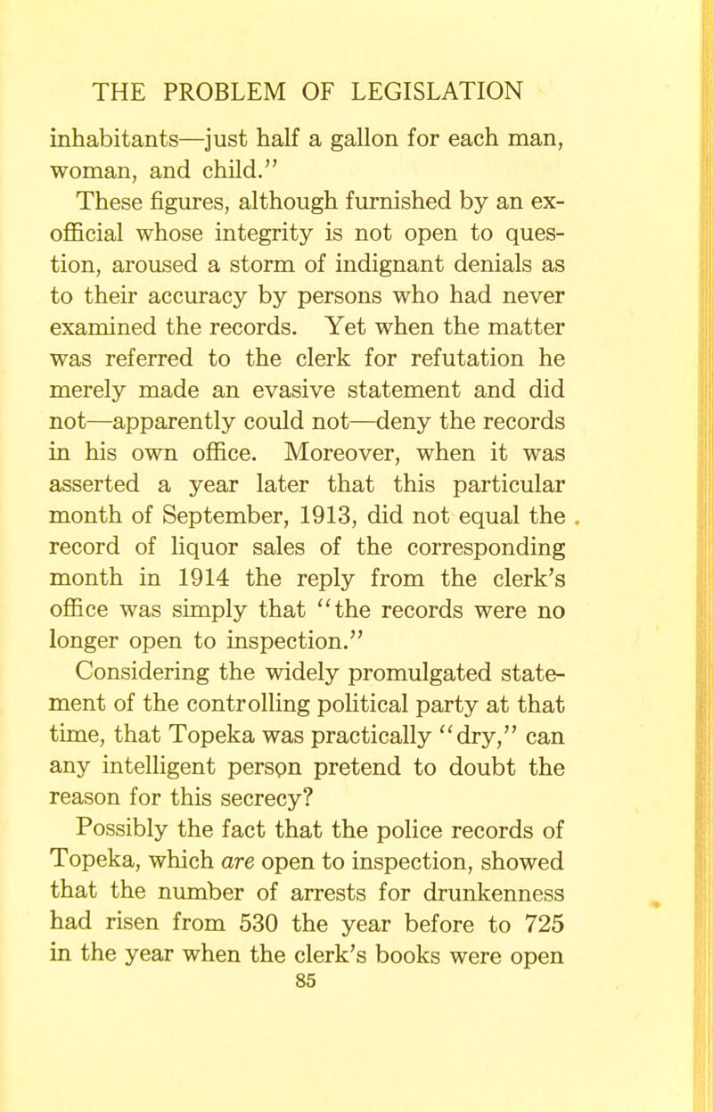 inhabitants—just half a gallon for each man, woman, and child. These figures, although furnished by an ex- official whose integrity is not open to ques- tion, aroused a storm of indignant denials as to their accuracy by persons who had never examined the records. Yet when the matter was referred to the clerk for refutation he merely made an evasive statement and did not—apparently could not—deny the records in his own office. Moreover, when it was asserted a year later that this particular month of September, 1913, did not equal the , record of liquor sales of the corresponding month in 1914 the reply from the clerk's office was simply that the records were no longer open to inspection. Considering the widely promulgated state- ment of the controlling political party at that time, that Topeka was practically dry, can any intelligent person pretend to doubt the reason for this secrecy? Possibly the fact that the police records of Topeka, which are open to inspection, showed that the number of arrests for drunkenness had risen from 530 the year before to 725 in the year when the clerk's books were open