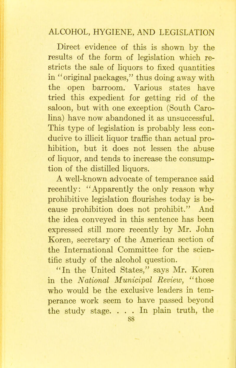 Direct evidence of this is shown by the results of the form of legislation which re- stricts the sale of liquors to fixed quantities in original packages, thus doing away with the open barroom. Various states have tried this expedient for getting rid of the saloon, but with one exception (South Caro- lina) have now abandoned it as unsuccessful. This type of legislation is probably less con- ducive to illicit liquor traffic than actual pro- hibition, but it does not lessen the abuse of liquor, and tends to increase the consump- tion of the distilled liquors. A well-known advocate of temperance said recently: Apparently the only reason why prohibitive legislation flourishes today is be- cause prohibition does not prohibit. And the idea conveyed in this sentence has been expressed still more recently by Mr. John Koren, secretary of the American section of the International Committee for the scien- tific study of the alcohol question. In the United States, says Mr. Koren in the National Municipal Review, those who would be the exclusive leaders in tem- perance work seem to have passed beyond the study stage. ... In plain truth, the