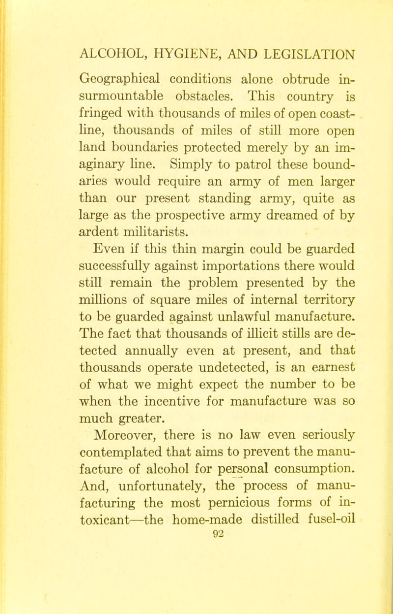 Geographical conditions alone obtrude in- surmountable obstacles. This country is fringed with thousands of miles of open coast- line, thousands of miles of still more open land boundaries protected merely by an im- aginary line. Simply to patrol these bound- aries would require an army of men larger than our present standing army, quite as large as the prospective army dreamed of by ardent militarists. Even if this thin margin could be guarded successfully against importations there would still remain the problem presented by the millions of square miles of internal territory to be guarded against unlawful manufacture. The fact that thousands of illicit stills are de- tected annually even at present, and that thousands operate undetected, is an earnest of what we might expect the number to be when the incentive for manufacture was so much greater. Moreover, there is no law even seriously contemplated that aims to prevent the manu- facture of alcohol for personal consumption. And, unfortunately, the process of manu- facturing the most pernicious forms of in- toxicant—the home-made distilled fusel-oil