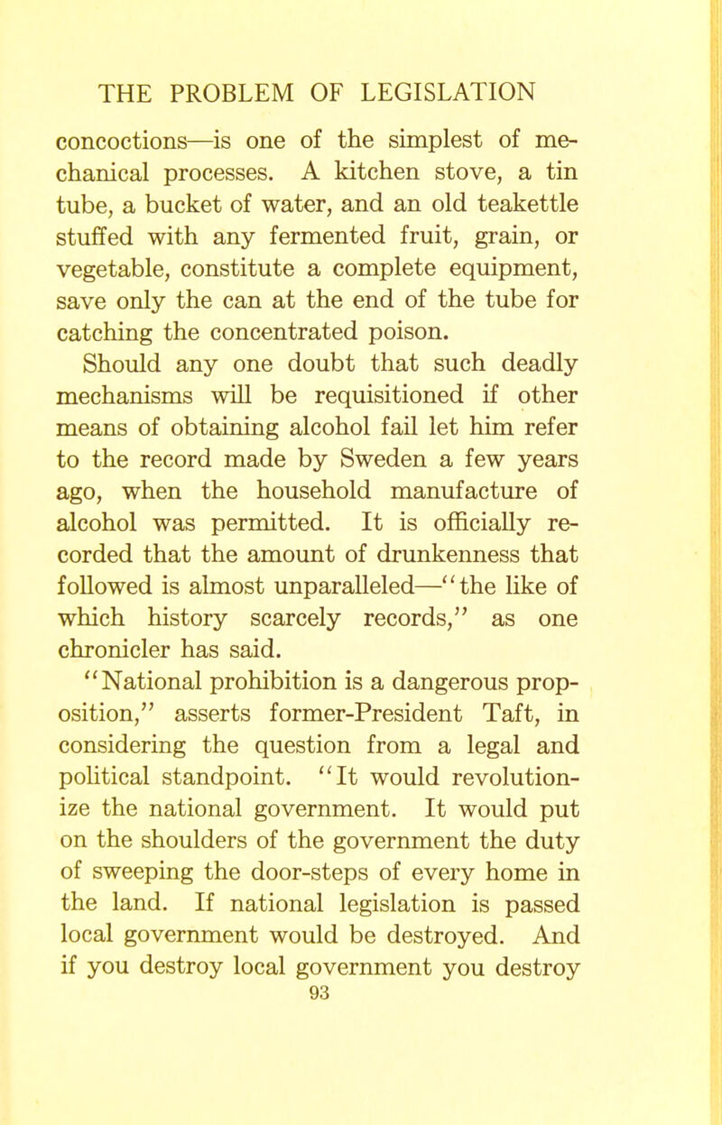 concoctions—is one of the simplest of me- chanical processes. A kitchen stove, a tin tube, a bucket of water, and an old teakettle stuffed with any fermented fruit, grain, or vegetable, constitute a complete equipment, save only the can at the end of the tube for catching the concentrated poison. Should any one doubt that such deadly mechanisms will be requisitioned if other means of obtaining alcohol fail let him refer to the record made by Sweden a few years ago, when the household manufacture of alcohol was permitted. It is officially re- corded that the amount of drunkenness that followed is almost unparalleled—the like of which history scarcely records, as one chronicler has said. National prohibition is a dangerous prop- osition, asserts former-President Taft, in considering the question from a legal and political standpoint. It would revolution- ize the national government. It would put on the shoulders of the government the duty of sweeping the door-steps of every home in the land. If national legislation is passed local government would be destroyed. And if you destroy local government you destroy