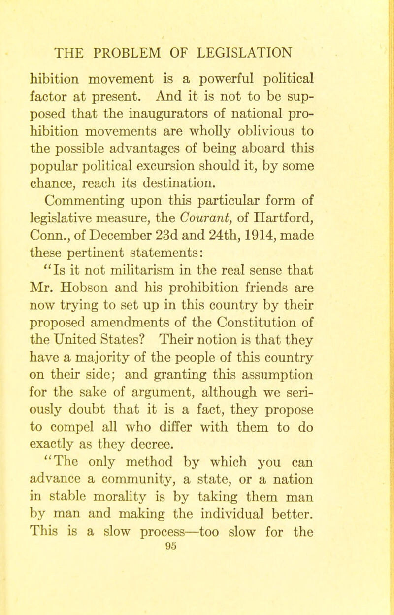 hibition movement is a powerful political factor at present. And it is not to be sup- posed that the inaugurators of national pro- hibition movements are wholly oblivious to the possible advantages of being aboard this popular political excursion should it, by some chance, reach its destination. Commenting upon this particular form of legislative measure, the Courant, of Hartford, Conn., of December 23d and 24th, 1914, made these pertinent statements: Is it not militarism in the real sense that Mr. Hobson and his prohibition friends are now trying to set up in this country by their proposed amendments of the Constitution of the United States? Their notion is that they have a majority of the people of this country on their side; and granting this assumption for the sake of argument, although we seri- ously doubt that it is a fact, they propose to compel all who differ with them to do exactly as they decree. The only method by which you can advance a community, a state, or a nation in stable morality is by taking them man by man and making the individual better. This is a slow process—too slow for the