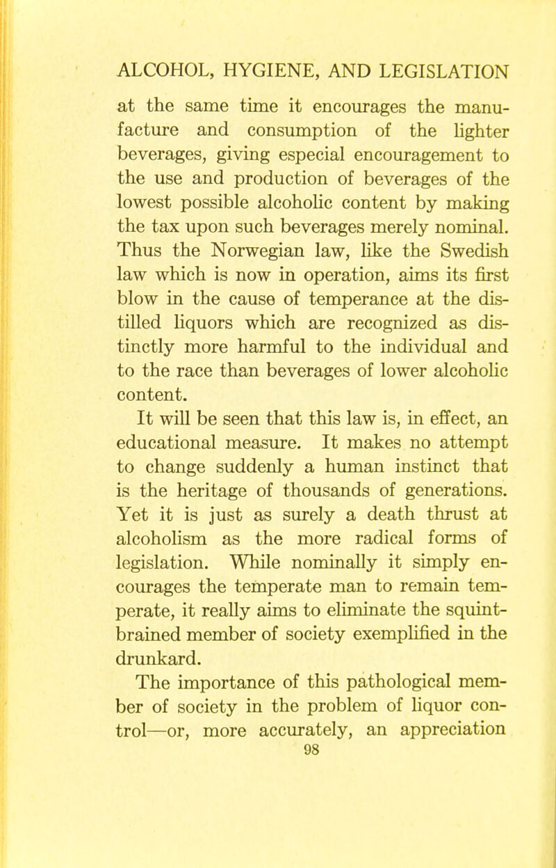 at the same time it encourages the manu- facture and consumption of the lighter beverages, giving especial encouragement to the use and production of beverages of the lowest possible alcoholic content by making the tax upon such beverages merely nominal. Thus the Norwegian law, like the Swedish law which is now in operation, aims its first blow in the cause of temperance at the dis- tilled liquors which are recognized as dis- tinctly more harmful to the individual and to the race than beverages of lower alcoholic content. It will be seen that this law is, in effect, an educational measure. It makes no attempt to change suddenly a human instinct that is the heritage of thousands of generations. Yet it is just as surely a death thrust at alcoholism as the more radical forms of legislation. While nominally it simply en- courages the temperate man to remain tem- perate, it really aims to eliminate the squint- brained member of society exemplified in the drunkard. The importance of this pathological mem- ber of society in the problem of liquor con- trol—or, more accurately, an appreciation