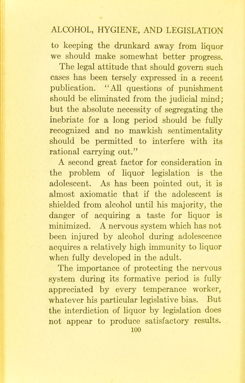 to keeping the drunkard away from liquor we should make somewhat better progress. The legal attitude that should govern such cases has been tersely expressed in a recent publication. All questions of punishment should be eliminated from the judicial mind; but the absolute necessity of segregating the inebriate for a long period should be fully recognized and no mawkish sentimentality should be permitted to interfere with its rational carrying out. A second great factor for consideration in the problem of liquor legislation is the adolescent. As has been pointed out, it is almost axiomatic that if the adolescent is shielded from alcohol until his majority, the danger of acquiring a taste for liquor is minimized. A nervous system which has not been injured by alcohol during adolescence acquires a relatively high immunity to liquor when fully developed in the adult. The importance of protecting the nervous system during its formative period is fully appreciated by every temperance worker, whatever his particular legislative bias. But the interdiction of liquor by legislation does not appear to produce satisfactory results.