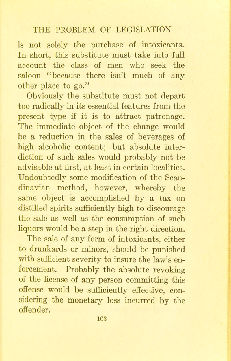 is not solely the purchase of intoxicants. In short, this substitute must take into full account the class of men who seek the saloon because there isn't much of any- other place to go. Obviously the substitute must not depart too radically in its essential features from the present type if it is to attract patronage. The immediate object of the change would be a reduction in the sales of beverages of high alcoholic content; but absolute inter- diction of such sales would probably not be advisable at first, at least in certain localities. Undoubtedly some modification of the Scan- dinavian method, however, whereby the same object is accomplished by a tax on distilled spirits sufficiently high to discourage the sale as well as the consumption of such liquors would be a step in the right direction. The sale of any form of intoxicants, either to drunkards or minors, should be punished with sufficient severity to insure the law's en- forcement. Probably the absolute revoking of the license of any person committing this offense would be sufficiently effective, con- sidering the monetary loss incurred by the offender.