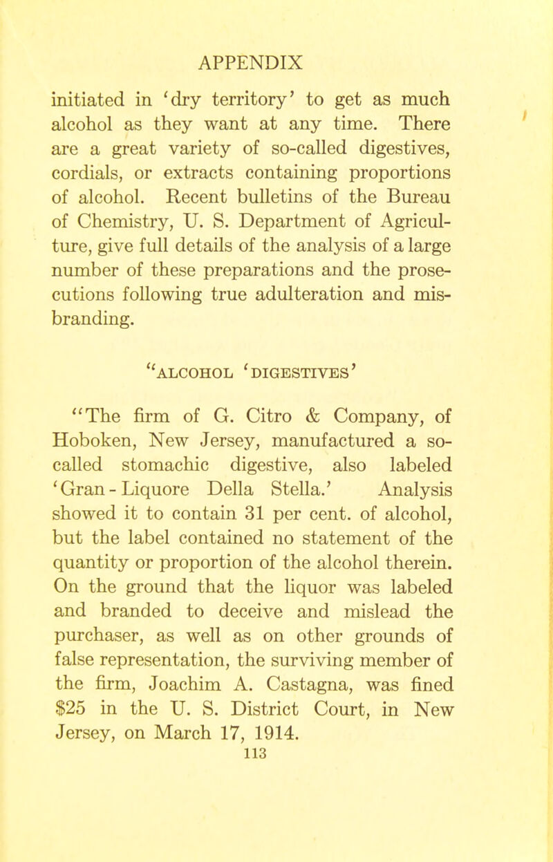 initiated in 'dry territory' to get as much alcohol as they want at any time. There are a great variety of so-called digestives, cordials, or extracts containing proportions of alcohol. Recent bulletins of the Bureau of Chemistry, U. S. Department of Agricul- ture, give full details of the analysis of a large number of these preparations and the prose- cutions following true adulteration and mis- branding. alcohol 'digestives' The firm of G. Citro & Company, of Hoboken, New Jersey, manufactured a so- called stomachic digestive, also labeled ' Gran - Liquore Delia Stella.' Analysis showed it to contain 31 per cent, of alcohol, but the label contained no statement of the quantity or proportion of the alcohol therein. On the ground that the liquor was labeled and branded to deceive and mislead the purchaser, as well as on other grounds of false representation, the surviving member of the firm, Joachim A. Castagna, was fined $25 in the U. S. District Court, in New Jersey, on March 17, 1914.