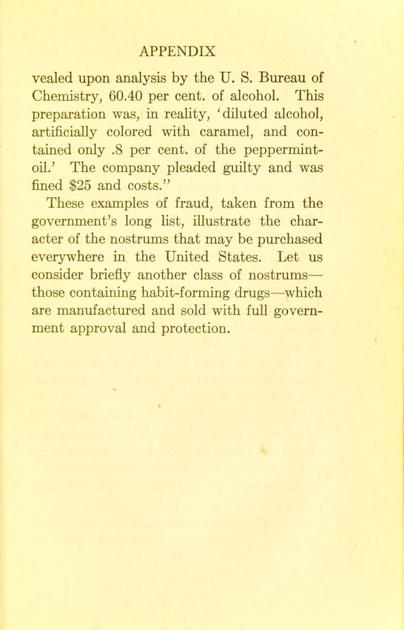 vealed upon analysis by the U. S. Bureau of Chemistry, 60.40 per cent, of alcohol. This preparation was, in reality, ' diluted alcohol, artificially colored with caramel, and con- tained only .8 per cent, of the peppermint- oil.' The company pleaded guilty and was fined $25 and costs. These examples of fraud, taken from the government's long list, illustrate the char- acter of the nostrums that may be purchased everywhere in the United States. Let us consider briefly another class of nostrums— those containing habit-forming drugs—which are manufactured and sold with full govern- ment approval and protection.