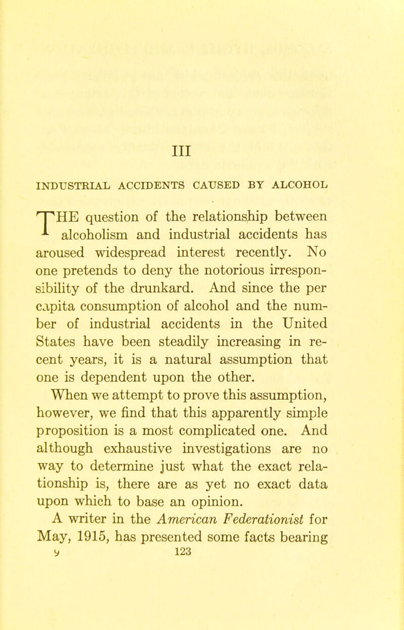 Ill INDUSTRIAL ACCIDENTS CAUSED BY ALCOHOL rPHE question of the relationship between alcoholism and industrial accidents has aroused widespread interest recently. No one pretends to deny the notorious irrespon- sibility of the drunkard. And since the per capita consumption of alcohol and the num- ber of industrial accidents in the United States have been steadily increasing in re- cent years, it is a natural assumption that one is dependent upon the other. When we attempt to prove this assumption, however, we find that this apparently simple proposition is a most complicated one. And although exhaustive investigations are no way to determine just what the exact rela- tionship is, there are as yet no exact data upon which to base an opinion. A writer in the American Federationist for May, 1915, has presented some facts bearing