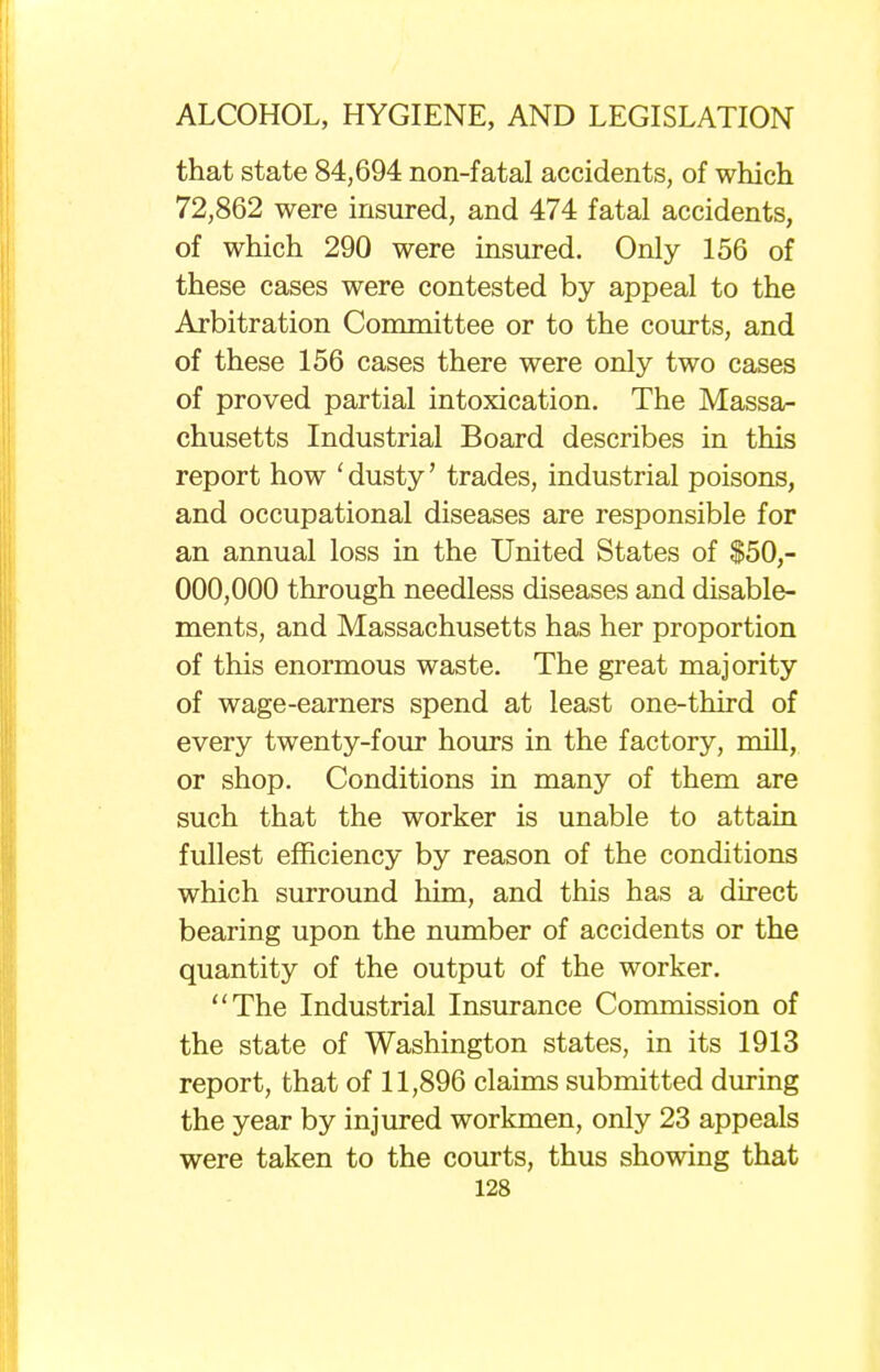 that state 84,694 non-fatal accidents, of which 72,862 were insured, and 474 fatal accidents, of which 290 were insured. Only 156 of these cases were contested by appeal to the Arbitration Committee or to the courts, and of these 156 cases there were only two cases of proved partial intoxication. The Massa- chusetts Industrial Board describes in this report how ' dusty' trades, industrial poisons, and occupational diseases are responsible for an annual loss in the United States of $50,- 000,000 through needless diseases and disable- ments, and Massachusetts has her proportion of this enormous waste. The great majority of wage-earners spend at least one-third of every twenty-four hours in the factory, mill, or shop. Conditions in many of them are such that the worker is unable to attain fullest efficiency by reason of the conditions which surround him, and this has a direct bearing upon the number of accidents or the quantity of the output of the worker. The Industrial Insurance Commission of the state of Washington states, in its 1913 report, that of 11,896 claims submitted during the year by injured workmen, only 23 appeals were taken to the courts, thus showing that