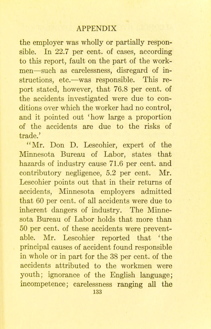 the employer was wholly or partially respon- sible. In 22.7 per cent, of cases, according to this report, fault on the part of the work- men—such as carelessness, disregard of in- structions, etc.—was responsible. This re- port stated, however, that 76.8 per cent, of the accidents investigated were due to con- ditions over which the worker had no control, and it pointed out 'how large a proportion of the accidents are due to the risks of trade.' Mr. Don D. Lescohier, expert of the Minnesota Bureau of Labor, states that hazards of industry cause 71.6 per cent, and contributory negligence, 5.2 per cent. Mr. Lescohier points out that in their returns of accidents, Minnesota employers admitted that 60 per cent, of all accidents were due to inherent dangers of industry. The Minne- sota Bureau of Labor holds that more than 50 per cent, of these accidents were prevent- able. Mr. Lescohier reported that 'the principal causes of accident found responsible in whole or in part for the 38 per cent, of the accidents attributed to the workmen were youth; ignorance of the English language; incompetence; carelessness ranging all the