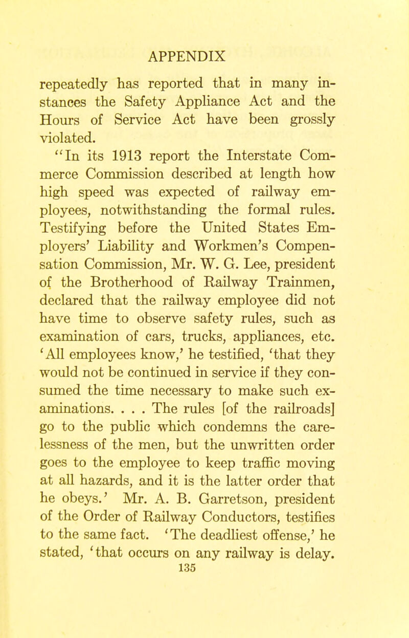 repeatedly has reported that in many in- stances the Safety Appliance Act and the Hours of Service Act have been grossly violated. In its 1913 report the Interstate Com- merce Commission described at length how high speed was expected of railway em- ployees, notwithstanding the formal rules. Testifying before the United States Em- ployers' Liability and Workmen's Compen- sation Commission, Mr. W. G. Lee, president of the Brotherhood of Railway Trainmen, declared that the railway employee did not have time to observe safety rules, such as examination of cars, trucks, appliances, etc. 'All employees know/ he testified, 'that they would not be continued in service if they con- sumed the time necessary to make such ex- aminations. . . . The rules [of the railroads] go to the public which condemns the care- lessness of the men, but the unwritten order goes to the employee to keep traffic moving at all hazards, and it is the latter order that he obeys.' Mr. A. B. Garretson, president of the Order of Railway Conductors, testifies to the same fact. 'The deadliest offense,' he stated, 'that occurs on any railway is delay.