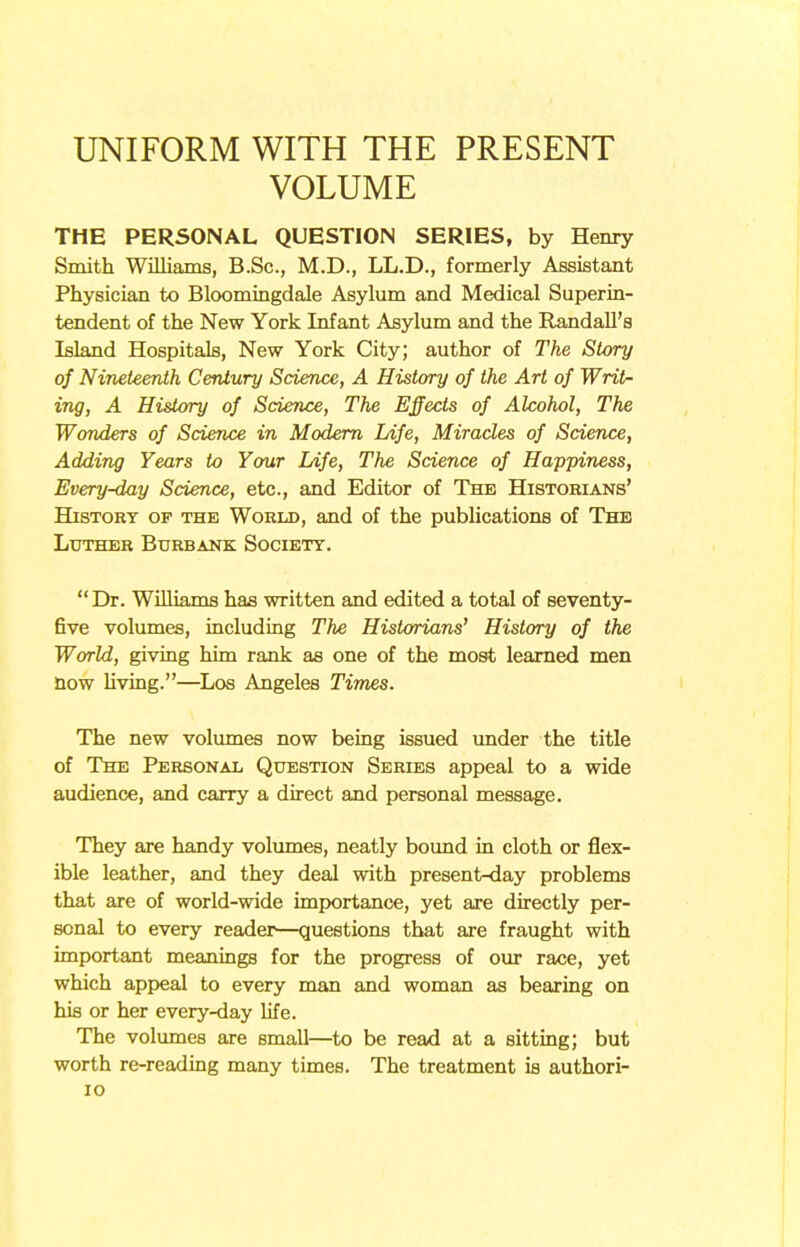 UNIFORM WITH THE PRESENT VOLUME THE PERSONAL QUESTION SERIES, by Henry Smith Williams, B.Sc, M.D., LL.D., formerly Assistant Physician to Bloomingdale Asylum and Medical Superin- tendent of the New York Infant Asylum and the Randall's Island Hospitals, New York City; author of The Story of Nineteenth Century Science, A History of the Art of Writ- ing, A History of Science, The Effects of Alcohol, The Wonders of Science in Modern Life, Miracles of Science, Adding Years to Your Life, The Science of Happiness, Every-day Science, etc., and Editor of The Historians' History of the World, and of the publications of The Luther Burbank Society. Dr. Williams has written and edited a total of seventy- five volumes, including The Historians' History of the World, giving him rank as one of the most learned men now living.—Los Angeles Times. The new volumes now being issued under the title of The Personal Question Series appeal to a wide audience, and carry a direct and personal message. They are handy volumes, neatly bound in cloth or flex- ible leather, and they deal with present-day problems that are of world-wide importance, yet are directly per- sonal to every reader—questions that are fraught with important meanings for the progress of our race, yet which appeal to every man and woman as bearing on his or her every-day life. The volumes are small—to be read at a sitting; but worth re-reading many times. The treatment is authori- 10