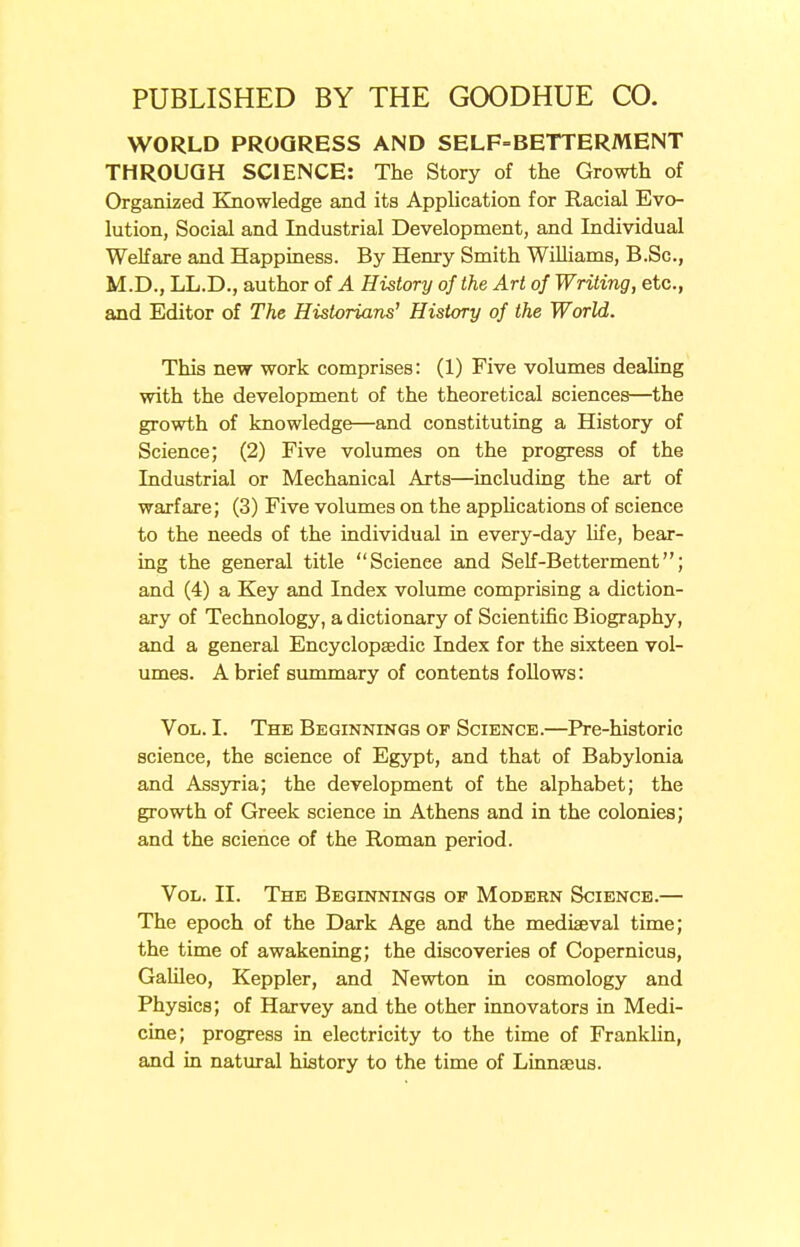 WORLD PROGRESS AND SELF-BETTERMENT THROUGH SCIENCE: The Story of the Growth of Organized Knowledge and its Application for Racial Evo- lution, Social and Industrial Development, and Individual Welfare and Happiness. By Henry Smith Williams, B.Sc, M.D., LL.D., author of A History of the Art of Writing, etc., and Editor of The Historians' History of the World. This new work comprises: (1) Five volumes dealing with the development of the theoretical sciences—the growth of knowledge—and constituting a History of Science; (2) Five volumes on the progress of the Industrial or Mechanical Arts—including the art of warfare; (3) Five volumes on the applications of science to the needs of the individual in every-day life, bear- ing the general title Scienee and Self -Betterment; and (4) a Key and Index volume comprising a diction- ary of Technology, a dictionary of Scientific Biography, and a general Encyclopaedic Index for the sixteen vol- umes. A brief summary of contents follows: Vol. I. The Beginnings of Science.—Pre-historic science, the science of Egypt, and that of Babylonia and Assyria; the development of the alphabet; the growth of Greek science in Athens and in the colonies; and the science of the Roman period. Vol. II. The Beginnings of Modern Science.— The epoch of the Dark Age and the mediaeval time; the time of awakening; the discoveries of Copernicus, Galileo, Keppler, and Newton in cosmology and Physics; of Harvey and the other innovators in Medi- cine; progress in electricity to the time of Franklin, and in natural history to the time of Linnaeus.