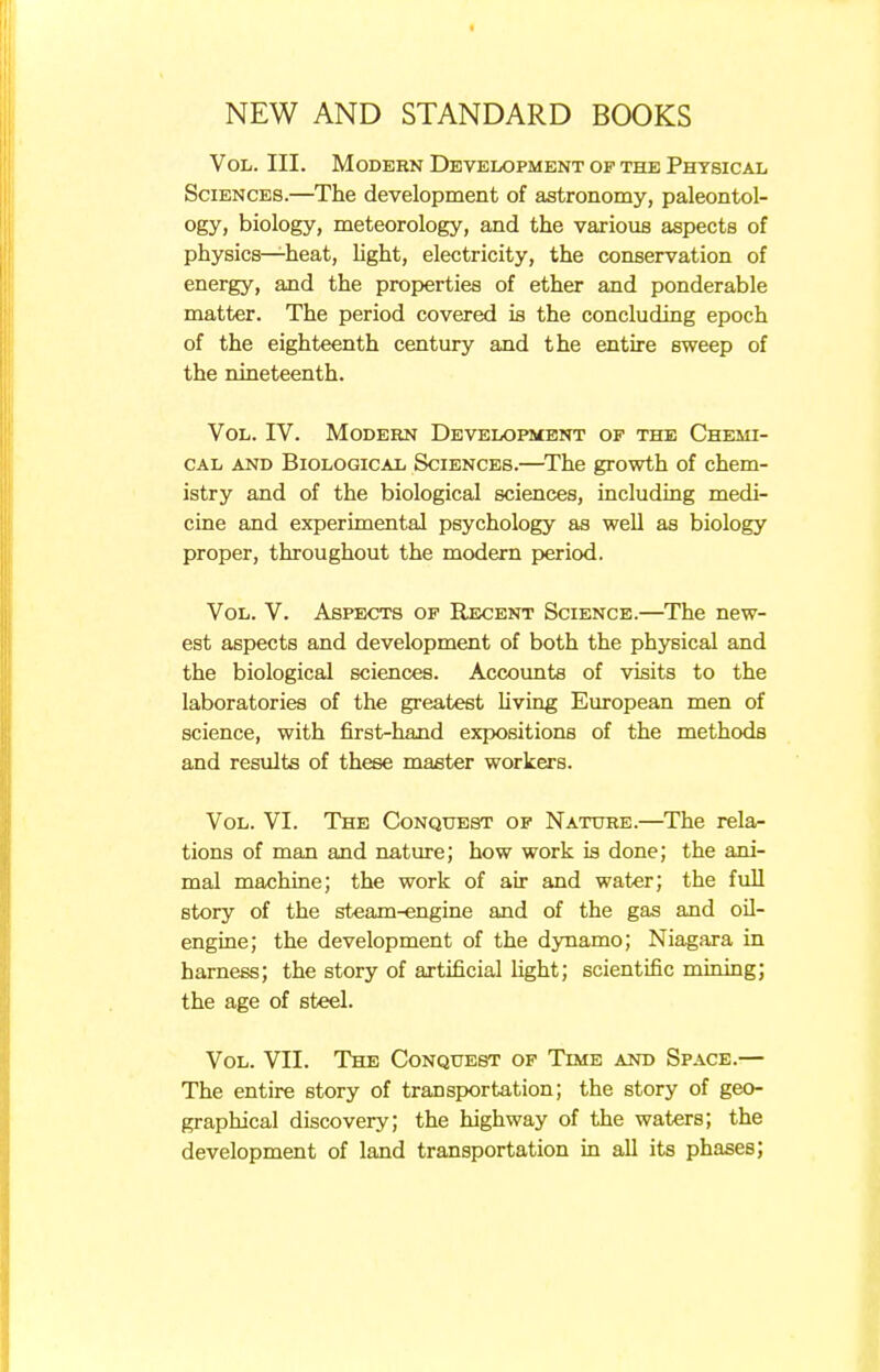 Vol. III. Modern Development of the Physical Sciences.—The development of astronomy, paleontol- ogy, biology, meteorology, and the various aspects of physics—heat, light, electricity, the conservation of energy, and the properties of ether and ponderable matter. The period covered is the concluding epoch of the eighteenth century and the entire sweep of the nineteenth. Vol. IV. Modern Development of the Chemi- cal and Biological Sciences.—The growth of chem- istry and of the biological sciences, including medi- cine and experimental psychology as well as biology proper, throughout the modern period. Vol. V. Aspects of Recent Science.—The new- est aspects and development of both the physical and the biological sciences. Accounts of visits to the laboratories of the greatest living European men of science, with first-hand expositions of the methods and results of these master workers. Vol. VI. The Conquest of Nature.—The rela- tions of man and nature; how work is done; the ani- mal machine; the work of air and water; the full story of the steam-engine and of the gas and oil- engine; the development of the dynamo; Niagara in harness; the story of artificial fight; scientific mining; the age of steel. Vol. VII. The Conquest of Time and Space.— The entire story of transportation; the story of geo- graphical discovery; the highway of the waters; the development of land transportation in all its phases;