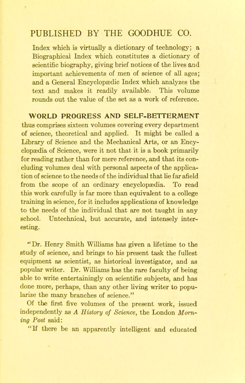 Index which is virtually a dictionary of technology; a Biographical Index which constitutes a dictionary of scientific biography, giving brief notices of the lives and important achievements of men of science of all ages; and a General Encyclopaedic Index which analyzes the text and makes it readily available. This volume rounds out the value of the set as a work of reference. WORLD PROGRESS AND SELF-BETTERMENT thus comprises sixteen volumes covering every department of science, theoretical and applied. It might be called a Library of Science and the Mechanical Arts, or an Ency- clopaedia of Science, were it not that it is a book primarily for reading rather than for mere reference, and that its con- cluding volumes deal with personal aspects of the applica- tion of science to the needs of the individual that lie far afield from the scope of an ordinary encyclopaedia. To read this work carefully is far more than equivalent to a college training in science, for it includes applications of knowledge to the needs of the individual that are not taught in any school. Untechnical, but accurate, and intensely inter- esting. Dr. Henry Smith Wilhams has given a lifetime to the study of science, and brings to his present task the fullest equipment as scientist, as historical investigator, and as popular writer. Dr. Wilhams has the rare faculty of being able to write entertainingly on scientific subjects, and has done more, perhaps, than any other living writer to popu- larize the many branches of science. Of the first five volumes of the present work, issued independently as A History of Science, the London Morn- ing Post said: If there be an apparently intelligent and educated