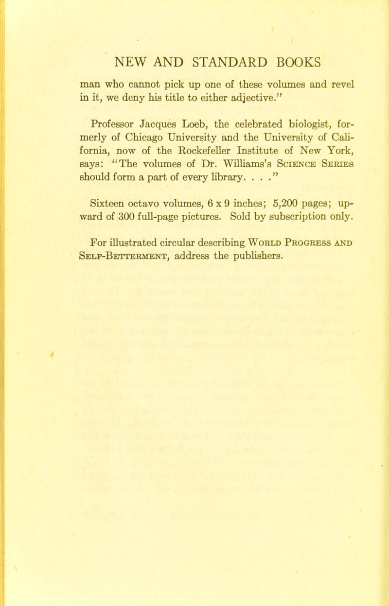 man who cannot pick up one of these volumes and revel in it, we deny his title to either adjective. Professor Jacques Loeb, the celebrated biologist, for- merly of Chicago University and the University of Cali- fornia, now of the Rockefeller Institute of New York, says: The volumes of Dr. Williams's Science Series should form a part of every library. ... Sixteen octavo volumes, 6x9 inches; 5,200 pages; up- ward of 300 full-page pictures. Sold by subscription only. For illustrated circular describing World Progress and Self-Betterment, address the publishers.