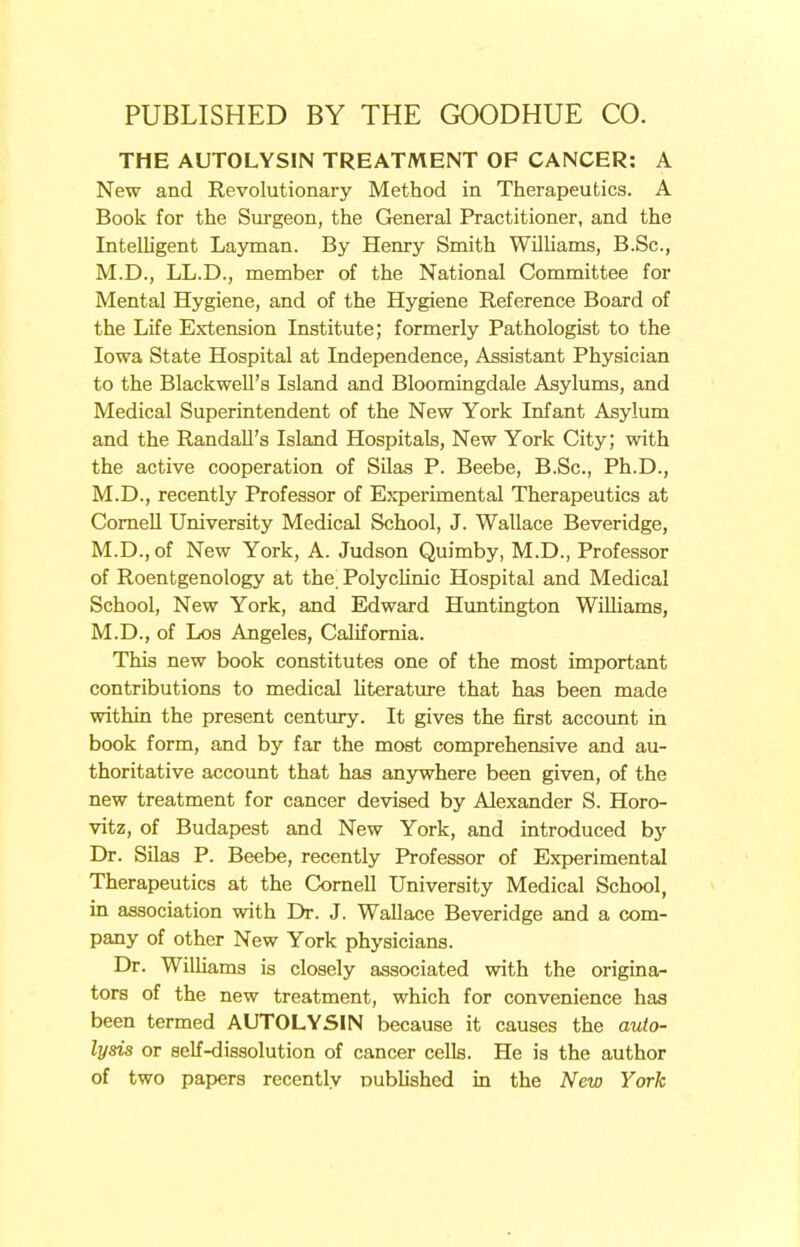 THE AUTOLYSIN TREATMENT OF CANCER: A New and Revolutionary Method in Therapeutics. A Book for the Surgeon, the General Practitioner, and the Intelligent Layman. By Henry Smith Williams, B.Sc, M.D., LL.D., member of the National Committee for Mental Hygiene, and of the Hygiene Reference Board of the Life Extension Institute; formerly Pathologist to the Iowa State Hospital at Independence, Assistant Physician to the Blackwell's Island and Bloomingdale Asylums, and Medical Superintendent of the New York Infant Asylum and the Randall's Island Hospitals, New York City; with the active cooperation of Silas P. Beebe, B.Sc, Ph.D., M.D., recently Professor of Experimental Therapeutics at Cornell University Medical School, J. Wallace Beveridge, M.D., of New York, A. Judson Quimby, M.D., Professor of Roentgenology at the Polyclinic Hospital and Medical School, New York, and Edward Huntington Williams, M.D., of Los Angeles, California. This new book constitutes one of the most important contributions to medical literature that has been made within the present century. It gives the first account in book form, and by far the most comprehensive and au- thoritative account that has anywhere been given, of the new treatment for cancer devised by Alexander S. Horo- vitz, of Budapest and New York, and introduced by Dr. Silas P. Beebe, recently Professor of Experimental Therapeutics at the Cornell University Medical School, in association with Dr. J. Wallace Beveridge and a com- pany of other New York physicians. Dr. Williams is closely associated with the origina- tors of the new treatment, which for convenience has been termed AUTOLYSIN because it causes the auto- lysis or self-dissolution of cancer cells. He is the author of two papers recently published in the New York