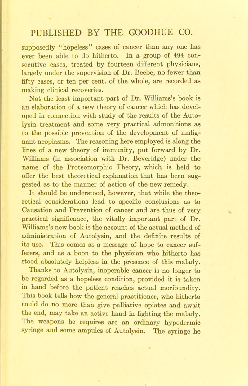 supposedly hopeless cases of cancer than any one has ever been able to do hitherto. In a group of 494 con- secutive cases, treated by fourteen different physicians, largely under the supervision of Dr. Beebe, no fewer than fifty cases, or ten per cent, of the whole, are recorded as making clinical recoveries. Not the least important part of Dr. Williams's book is an elaboration of a new theory of cancer which has devel- oped in connection with study of the results of the Auto- lysin treatment and some very practical admonitions as to the possible prevention of the development of malig- nant neoplasms. The reasoning here employed is along the lines of a new theory of immunity, put forward by Dr. Williams (in association with Dr. Beveridge) under the name of the Proteomorphic Theory, which is held to offer the best theoretical explanation that has been sug- gested as to the manner of action of the new remedy. It should be understood, however, that while the theo- retical considerations lead to specific conclusions as to Causation and Prevention of cancer and are thus of very practical significance, the vitally important part of Dr. Williams's new book is the account of the actual method of administration of Autolysin, and the definite results of its use. This comes as a message of hope to cancer suf- ferers, and as a boon to the physician who hitherto has stood absolutely helpless in the presence of this malady. Thanks to Autolysin, inoperable cancer is no longer to be regarded as a hopeless condition, provided it is taken in hand before the patient reaches actual moribundity. This book tells how the general practitioner, who hitherto could do no more than give palliative opiates and await the end, may take an active hand in fighting the malady. The weapons he requires are an ordinary hypodermic syringe and some ampules of Autolysin. The syringe he