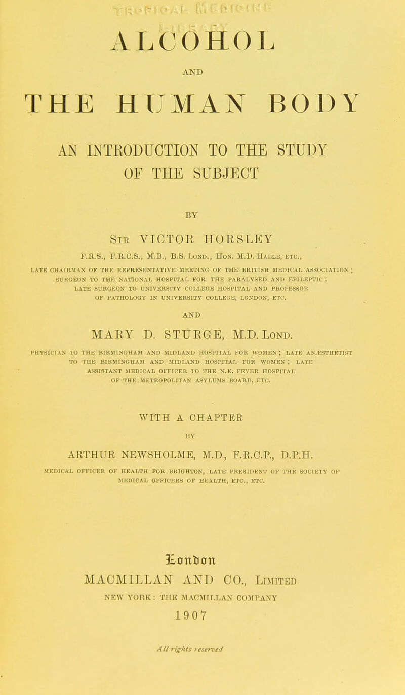 ALCOHOL AND THE HUMAN BODY AN INTRODUCTION TO THE STUDY OF THE SUBJECT BY Sir VICTOK HOESLEY F.R.S., F.R.C.S., M.B., B.S. Lond., Hon. M.D. Halle, etc., LATE CHAIRMAN OF THE REPRESENTATIVE MEETING OF THE BRITISH MEDICAL ASSOCIATION ; SURGEON TO THE NATIONAL HOSPITAL FOR THE PARALYSED AND EPILEPTIC ', LATE SURGEON TO UNIVERSITY COLLEGE HOSPITAL AND PROFESSOR OF PATHOLOGY IN UNIVERSITY COLLEGE, LONDON, ETC. AND MARY D. STURGE, M.D. Lond. PHYSICIAN TO THE BIRMINGHAM AND MIDLAND HOSPITAL FOR WOMEN ; LATE ANAESTHETIST TO THE BIRMINGHAM AND MIDLAND HOSPITAL FOR WOMEN ; LATE ASSISTANT MEDICAL OFFICER TO THE N.E. FEVER HOSPITAL OF THE METROPOLITAN ASYLUMS BOARD, ETC. WITH A CHAPTER BY ARTHUR NEWSHOLME, M.D., F.R.C.P., D.P.H. MEDICAL OFFICER OF HEALTH FOR BRIGHTON, LATE PRESIDENT OF THE SOCIETY 01 MEDICAL OFFICERS OF HEALTH, ETC., ETC. £outJcm MACM1LLAN AND CO., Limited NKW FORK: THE MACMILLAN COMPANY 1907 A11 rights i tserved