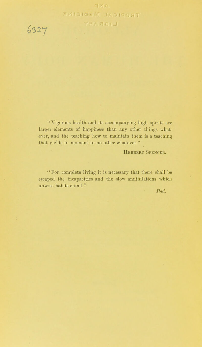 *7  Vigorous health and its accompanying high spirits are larger elements of happiness than any other things what- ever, and the teaching how to maintain them is a teaching that yields in moment to no other whatever. Herbert Spencer. For complete living it is necessary that there shall he escaped the incapacities and the slow annihilations which unwise habits entail. Ibid.
