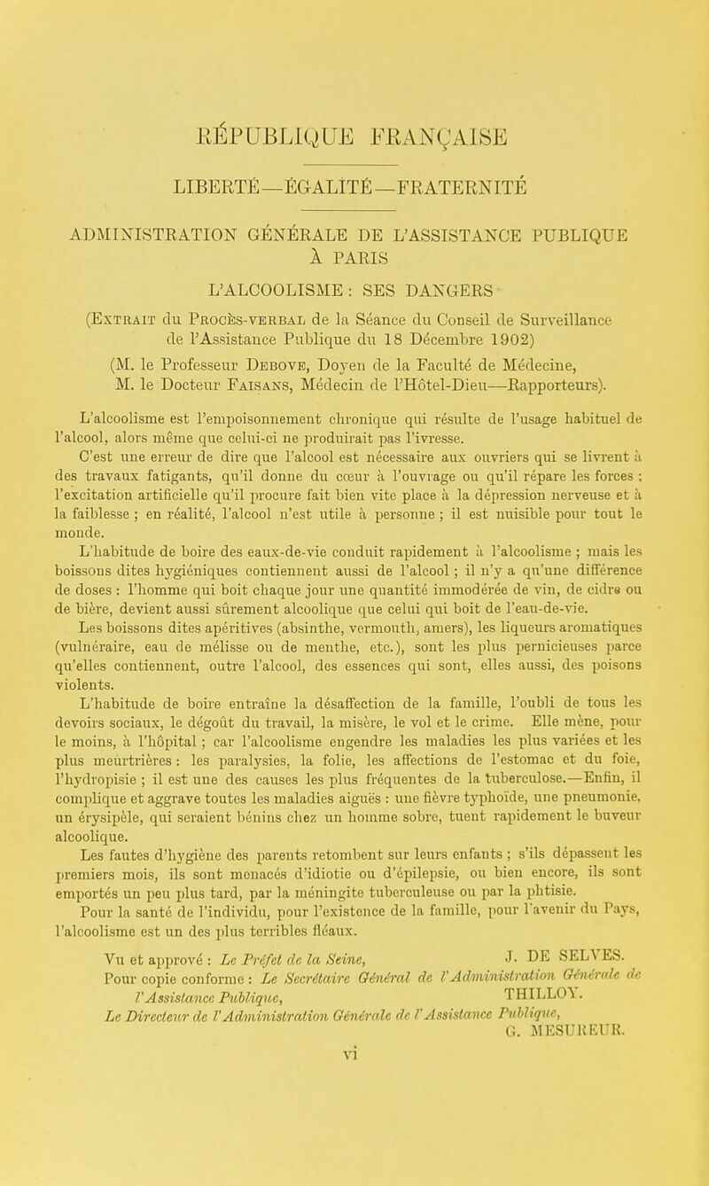 E^PUBLIQUB FKANQAISE LIBERTE—EGALITE —FRATERNITE ADMINISTRATION GENERALE DE L'ASSISTANCE PUBLIQUE A PARIS LALCOOLISME: SES DANGERS (Extrait du Proces-verbal de la Seance du Conseil de Surveillance de P Assistance Publique du 18 Decenibre 1902) (M. le Professeur Debove, Doyen de la Faculte de Medecine, M. le Docteur Faisans, Medecin de l'Hotel-Dieu—Rapporteurs). L'alcoolisme est l'empoisonnement chronique qui resulte de l'usage habituel tie l'alcool, alors rneme que celui-ci ne produirait pas l'ivresse. C'est une erreur de dive que l'alcool est necessaire aux ouvriers qui se livreut a des travaux fatigants, qu'il donne du cceur a l'ouvrage on qu'il repare les forces : l'excitation artificielle qu'il procure fait bien vite place a la depression nerveuse et a la faiblesse ; en realite, l'alcool n'est utile a personne ; il est nuisible pour tout le monde. L'habitude de boire des eaux-de-vie conduit rapidement ii l'alcoolisme ; mais les boissous ilites hygieniques contiennent aussi de l'alcool; il n'y a qn'une difference de doses : l'liomme qui boit cliaque jour une quantite immoderee de vin, de cidre ou de biere, devient aussi surement alcoolique que celui qui boit de l'eau-de-vie. Le.s boissons dites aperitives (absinthe, vermouth, amers), les liqueurs aromatiques (vulneraire, eau de melisse ou de menthe, etc.), sont les plus pernicieuses parce qu'elles contiennent, outre l'alcool, des essences qui sont, elles aussi, des poisons violents. L'habitude de boire entraine la disaffection de la famille, l'oubli de tous les devoirs sociaux, le degout du travail, la misere, le vol et le crime. Elle mene, pour le moins, a l'hopital ; car l'alcoolisme engendre les maladies les plus variees et les plus meurtrieres : les paralysies, la folie, les affections de l'estomac et du foie, l'hydropisie ; il est une des causes les plus frequentes de la tubereulose.—Enfin, il complique et aggrave toutes les maladies aigue's : une fievre typhoide, une pneumonic, un erysipele, qui seraient benins chez un homme sobre, tuent rapidement le buveur alcoolique. Les fautes d'hygiene des parents retombent snr leurs enfants ; s'ils depassent les premiers mois, ils sont menaces d'idiotie ou d'epilepsie, ou bien encore, ils sont emportes un peu plus tard, par la meningite tuberculeuse ou par la phtisie. Pour la sante de l'individu, pour l'existcnce de la famille, pour l'avenir du Pays, l'alcoolisme est un des plus terribles flcaux. Vu et approve : Le Prdfet de la Seine, J- DE SELVES. Pour copie conforme: Le Secritaire Giniral de VAdministration Ohxinde dc TAssistance Publique, TBILLO\. Le Dircctcur de 1'Administration Gin&ralc dc /' Assistance Publique, G. MESUKEUR.