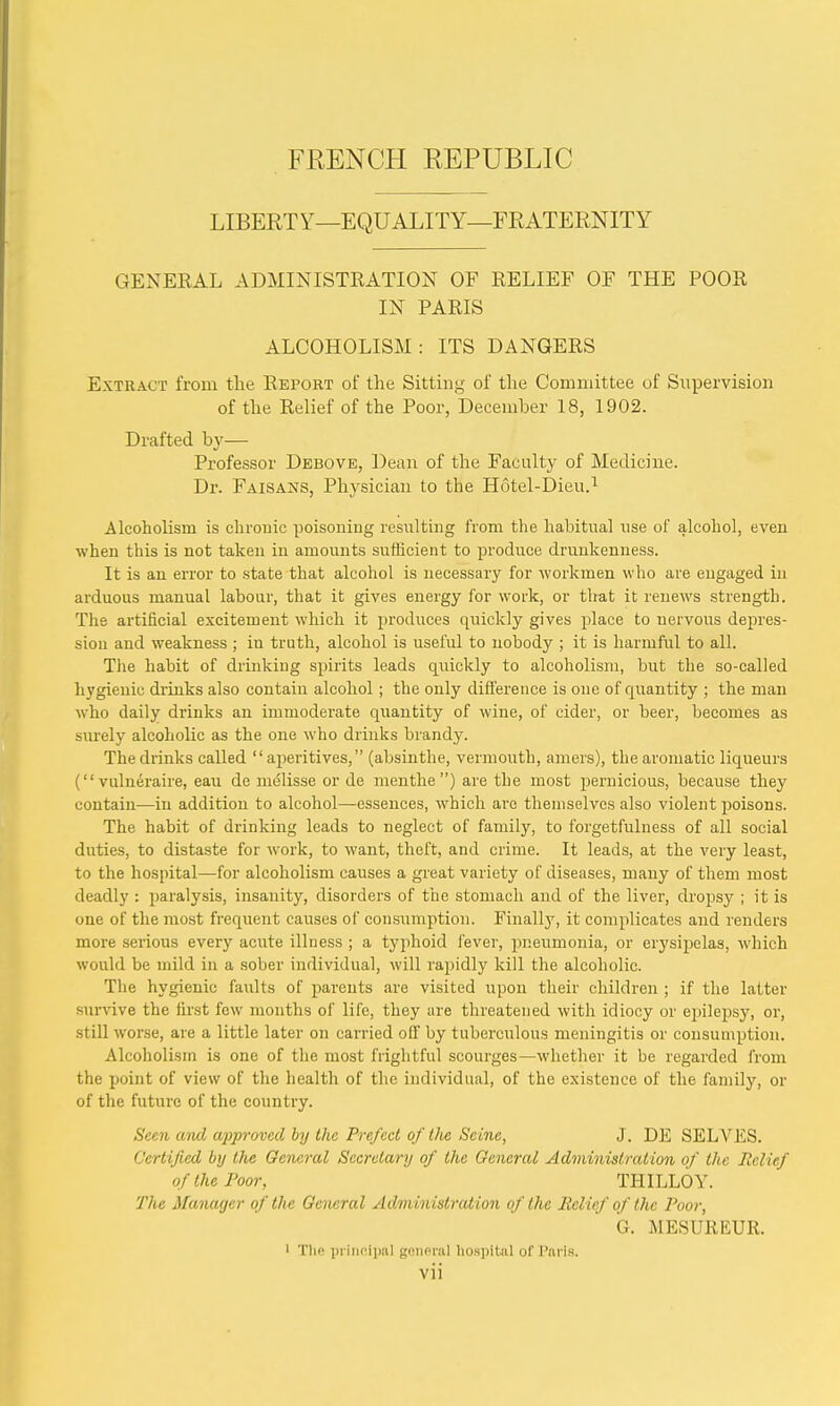FRENCH REPUBLIC LIBERTY—EQUALITY—FRATERNITY GENERAL ADMINISTRATION OF RELIEF OF THE POOR IN PARIS ALCOHOLISM: ITS DANGERS Extract from the Report of the Sitting of the Committee of Supervision of the Relief of the Poor, December 18, 1902. Drafted by— Professor Debove, Dean of the Faculty of Medicine. Dr. Faisans, Physician to the Hotel-Dieu.1 Alcoholism is chronic poisoning resulting from the habitual use of alcohol, even when this is not taken in amounts sufficient to produce drunkenness. It is an error to state that alcohol is necessary for workmen who are engaged in arduous manual labour, that it gives energy for work, or that it renews strength. The artificial excitement which it produces quickly gives place to nervous depres- sion and weakness ; in truth, alcohol is useful to nobody ; it is harmful to all. The habit of drinking spirits leads quickly to alcoholism, but the so-called hygienic drinks also contain alcohol; the only difference is one of quantity ; the man who daily drinks an immoderate quantity of wine, of cider, or beer, becomes as surely alcoholic as the one who drinks brandy. The drinks called aperitives, (absinthe, vermouth, amers), the aromatic liqueurs ( vulneraire, eau de melisse or de menthe) are the most pernicious, because they contain—in addition to alcohol—essences, which are themselves also violent poisons. The habit of drinking leads to neglect of family, to forgetfulness of all social duties, to distaste for work, to want, theft, and crime. It leads, at the very least, to the hospital—for alcoholism causes a great variety of diseases, many of them most deadly : paralysis, insanity, disorders of the stomach and of the liver, dropsy ; it is one of the most frequent causes of consumption. Finally, it complicates and renders more serious every acute illness ; a typhoid fever, pneumonia, or erysipelas, which would be mild in a sober individual, will rapidly kill the alcoholic. The hygienic faults of parents are visited upon their children ; if the latter survive the first lew months of life, they are threatened with idiocy or epilepsy, or, still worse, are a little later on carried off by tuberculous meningitis or consumption. Alcoholism is one of the most frightful scourges—whether it be regarded from the point of view of the health of the individual, of the existence of the family, or of the future of the country. Seen and approved by the Prefect of the Seine, J. DE SELVES. Certified by the General Secretary of the General Administration of the Belief of the Poor, THILLOY. The Manager of the General Administration of the Relief of the Poor, G. MESUREUR. i The principal general hospital of Paris,