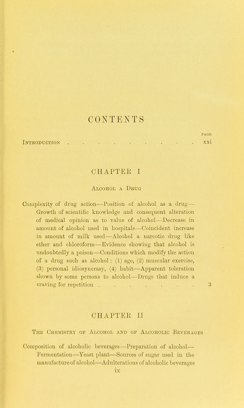 CONTENTS PAGE Introduction . . . . . . , • • xxi CHAPTEE I Alcohol a Drug Complexity of drug action—Position of alcohol as a drug— Growth of scientific knowledge and consequent alteration of medical opinion as to value of alcohol—Decrease in amount of alcohol used in hospitals—Coincident increase in amount of milk used—Alcohol a narcotic drug like ether and chloroform—Evidence showing that alcohol is undoubtedly a poison—Conditions which modify the action of a drug such as alcohol: (1) age, (2) muscular exercise, (3) personal idiosyncrasy, (4) habit—Apparent toleration shown by some persons to alcohol—Drugs that induce a craving for repetition ....... 3 CHAPTER II The Chemistry of Alcohol and op Alcoholic Beverages Composition of alcoholic beverages—Preparation of alcohol— Fermentation—Yeast plant—Sources of sugar used in the manufacture of alcohol—Adulterations of alcoholic beverages