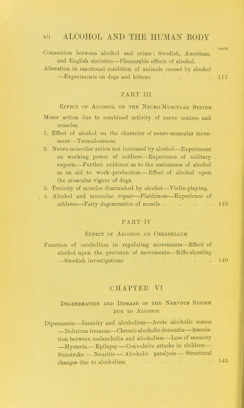 PAGE Connection between alcohol and crime: Swedish, American, and English statistics—Pleasurable effects of alcohol. Alteration in emotional condition of animals caused by alcohol —Experiments on dogs and kittens . . . .111 PART III Effect of Alcohol on the Neuro-Mdscular System Motor action due to combined activity of nerve centres and muscles. 1. Effect of alcohol on the character of neuro-muscular move- ment—Tremulousness. 2. Neuro-muscular action not increased by alcohol—Experiment on working power of soldiers—Experience of military experts—Further evidence as to the uselessness of alcohol as an aid to work-production — Effect of alcohol upon the muscular vigour of dogs. 3. Tonicity of muscles diminished by alcohol—-Violin-playing. . 4. Alcohol and muscular repair—Flabbiness—Experience of athletes—Fatty degeneration of muscle . . . .125 PART IV Effect of Alcohol on Cerebellum Function of cerebellum in regulating movements—Effect of alcohol upon the precision of movements—Rifle-shooting —Swedish investigations . . . . . .140 CHAPTEE VI Degeneration and Disease of the Nervous System due to Alcohol Dipsomania—Insanity and alcoholism—Acute alcoholic mania —Delirium tremens—Chronic alcoholic dementia—Associa- tion between melancholia and alcoholism—Loss of memory —Hysteria — Epilepsy—Convulsive attacks in children— Sunstroke — Neuritis — Alcoholic paralysis — Structural changes due to alcoholism ...