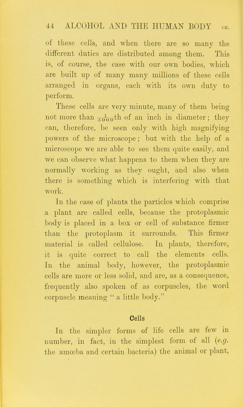 of these cells, and when there are so many the different duties are distributed among them. This is, of course, the case with our own bodies, which are built up of many many millions of these cells arranged in organs, each with its own duty to perform. These cells are very minute, many of them being not more than aoVo*n °f an mcn m diameter; they can, therefore, be seen only with high magnifying powers of the microscope; but with the help of a microscope we are able to see them quite easily, and we can observe what happens to them when they are normally working as they ought, and also when there is something which is interfering with that work. In the case of plants the particles which comprise a plant are called cells, because the protoplasmic body is placed in a box or cell of substance firmer than the protoplasm it surrounds. This firmer material is called cellulose. In plants, therefore, it is quite correct to call the elements cells. In the animal body, however, the protoplasmic cells are more or less solid, and are, as a consequence, frequently also spoken of as corpuscles, the word corpuscle meaning  a little body. Cells In the simpler forms of life cells are few in number, in fact, in the simplest form of all (e.g. the amoeba and certain bacteria) the animal or plant,