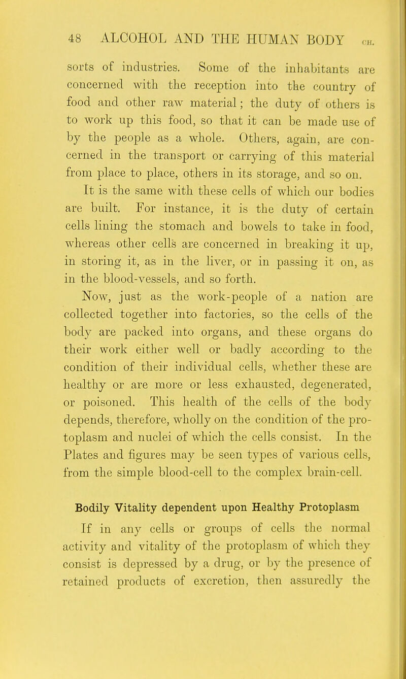sorts of industries. Some of the inhabitants are concerned with the reception into the country of food and other raw material; the duty of others is to work up this food, so that it can be made use of by the people as a whole. Others, again, are con- cerned in the transport or carrying of this material from place to place, others in its storage, and so on. It is the same with these cells of which our bodies are built. For instance, it is the duty of certain cells lining the stomach and bowels to take in food, whereas other cells are concerned in breaking it up, in storing it, as in the liver, or in passing it on, as in the blood-vessels, and so forth. Now, just as the work-people of a nation are collected together into factories, so the cells of the body are packed into organs, and these organs do their work either well or badly according to the condition of their individual cells, whether these are healthy or are more or less exhausted, degenerated, or poisoned. This health of the cells of the body depends, therefore, wholly on the condition of the pro- toplasm and nuclei of which the cells consist. In the Plates and figures may be seen types of various cells, from the simple blood-cell to the complex brain-cell. Bodily Vitality dependent upon Healthy Protoplasm If in any cells or groups of cells the normal activity and vitality of the protoplasm of which they consist is depressed by a drug, or by the presence of retained products of excretion, then assuredly the