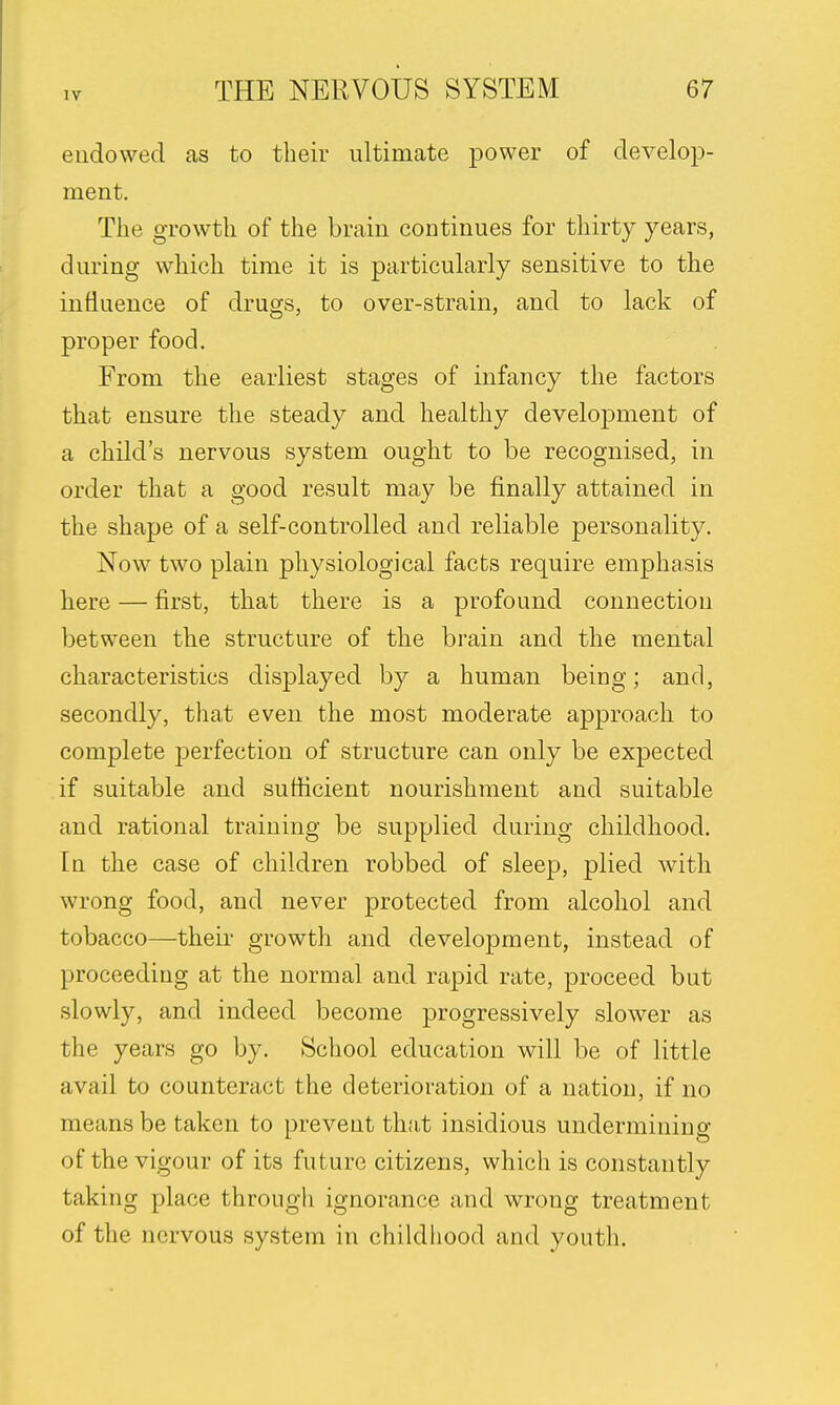 endowed as to their ultimate power of develop- ment. The growth of the brain continues for thirty years, during which time it is particularly sensitive to the influence of drugs, to over-strain, and to lack of proper food. From the earliest stages of infancy the factors that ensure the steady and healthy development of a child's nervous system ought to be recognised, in order that a good result may be finally attained in the shape of a self-controlled and reliable personality. Now two plain physiological facts require emphasis here — first, that there is a profound connection between the structure of the brain and the mental characteristics displayed by a human being; and, secondly, that even the most moderate approach to complete perfection of structure can only be expected if suitable and sufficient nourishment and suitable and rational training be supplied during childhood. In the case of children robbed of sleep, plied with wrong food, and never protected from alcohol and tobacco—their growth and development, instead of proceeding at the normal and rapid rate, proceed but slowly, and indeed become progressively slower as the years go by. School education will be of little avail to counteract the deterioration of a nation, if no means be taken to prevent that insidious undermining of the vigour of its future citizens, which is constantly taking place through ignorance and wrong treatment of the nervous system in childhood and youth.