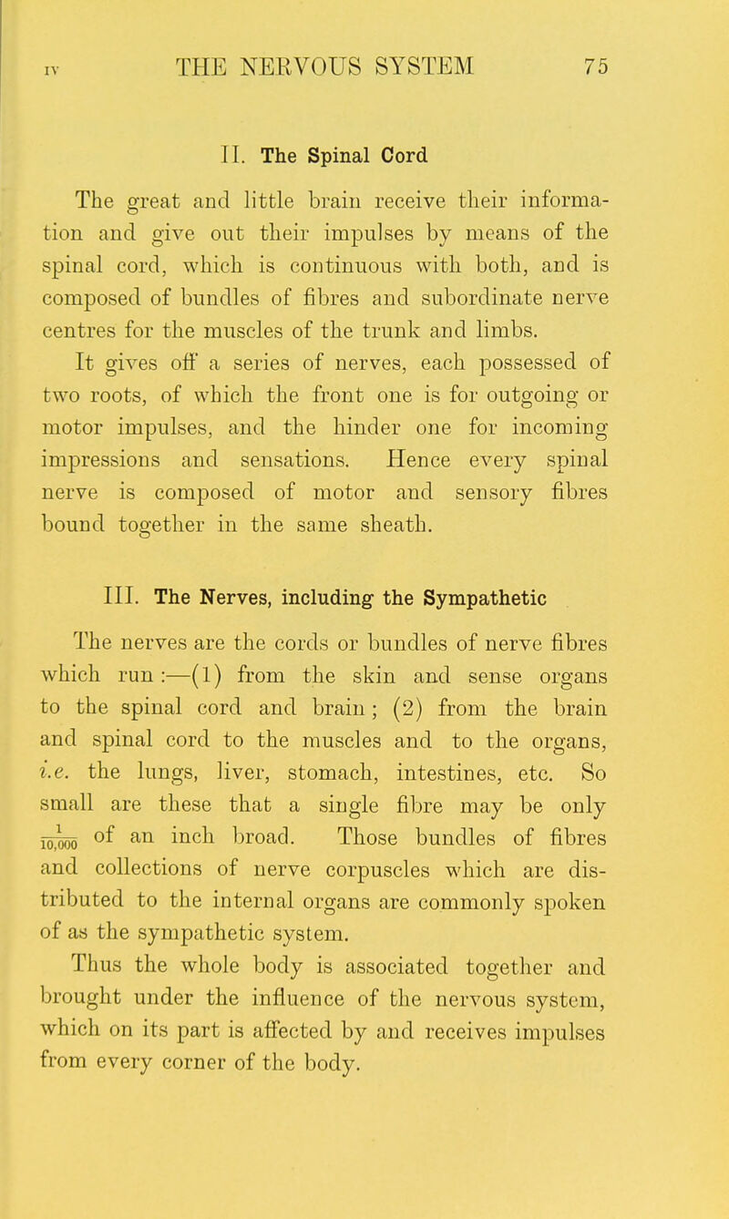 II. The Spinal Cord The great and little brain receive their informa- tion and give out their impulses by means of the spinal cord, which is continuous with both, and is composed of bundles of fibres and subordinate nerve centres for the muscles of the trunk and limbs. It gives off a series of nerves, each possessed of two roots, of which the front one is for outgoing or motor impulses, and the hinder one for incoming impressions and sensations. Hence every spinal nerve is composed of motor and sensory fibres bound together in the same sheath. III. The Nerves, including the Sympathetic The nerves are the cords or bundles of nerve fibres which run:—(l) from the skin and sense organs to the spinal cord and brain; (2) from the brain and spinal cord to the muscles and to the organs, i.e. the lungs, liver, stomach, intestines, etc. So small are these that a single fibre may be only ~-0 of an inch broad. Those bundles of fibres and collections of nerve corpuscles which are dis- tributed to the internal organs are commonly spoken of as the sympathetic system. Thus the whole body is associated together and brought under the influence of the nervous system, which on its part is affected by and receives impulses from every corner of the body.