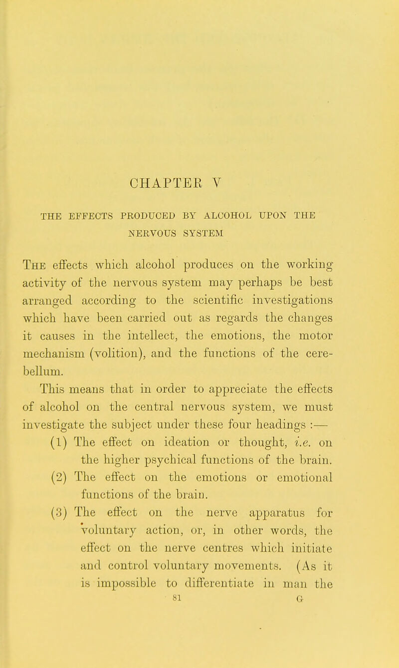 CHAPTER V THE EFFECTS PRODUCED BY ALCOHOL UPON THE NERVOUS SYSTEM The effects which alcohol produces on the working- activity of the nervous system may perhaps be best arranged according to the scientific investigations which have been carried out as regards the changes it causes in the intellect, the emotions, the motor mechanism (volition), and the functions of the cere- bellum. This means that in order to appreciate the effects of alcohol on the central nervous system, we must investigate the subject under these four headings :— (1) The effect on ideation or thought, i.e. on the higher psychical functions of the brain. (2) The effect on the emotions or emotional functions of the brain. (3) The effect on the nerve apparatus for voluntary action, or, in other words, the effect on the nerve centres which initiate and control voluntary movements. (As it is impossible to differentiate in man the