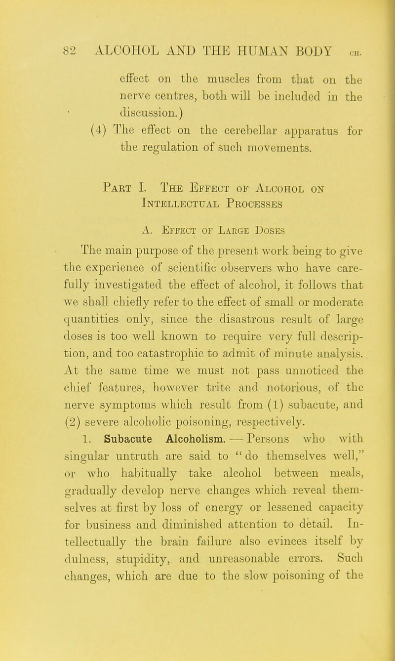 effect on the muscles from that on the nerve centres, both will be included in the discussion.) (4) The effect on the cerebellar apparatus for the regulation of such movements. Part I. The Effect of Alcohol on Intellectual Processes A. Effect of Large Doses The main purpose of the present work being to give the experience of scientific observers who have care- fully investigated the effect of alcohol, it follows that we shall chiefly refer to the effect of small or moderate quantities only, since the disastrous result of large doses is too well known to require very full descrip- tion, and too catastrophic to admit of minute analysis.. At the same time we must not pass unnoticed the chief features, however trite and notorious, of the nerve symptoms which result from (1) subacute, and (2) severe alcoholic poisoning, respectively. 1. Subacute Alcoholism. — Persons who with singular untruth are said to  do themselves well, or who habitually take alcohol between meals, gradually develop nerve changes which reveal them- selves at first by loss of energy or lessened capacity for business and diminished attention to detail. In- tellectually the brain failure also evinces itself by dulness, stupidity, and unreasonable errors. Such changes, which are due to the slow poisoning of the