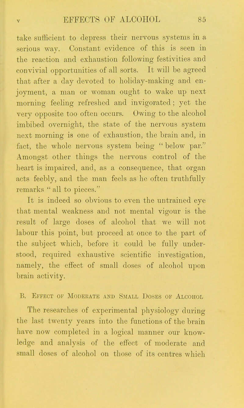 take sufficient to depress their nervous systems in a serious way. Constant evidence of this is seen in the reaction and exhaustion following festivities and convivial opportunities of all sorts. It will be agreed that after a day devoted to holiday-making and en- joyment, a man or woman ought to wake up next morning feeling refreshed and invigorated; yet the very opposite too often occurs. Owing to the alcohol imbibed overnight, the state of the nervous system next morning is one of exhaustion, the brain and, in fact, the whole nervous system being  below par. Amongst other thing's the nervous control of the heart is impaired, and, as a consequence, that organ acts feebly, and the man feels as he often truthfully remarks  all to pieces. It is indeed so obvious to even the untrained eye that mental weakness and not mental vigour is the result of large doses of alcohol that we will not labour this point, but proceed at once to the part of the subject which, before it could be fully under- stood, required exhaustive scientific investigation, namely, the effect of small doses of alcohol upon brain activity. B. Effect of Moderate and Small Doses of Alcohol The researches of experimental physiology during the last twenty years into the functions of the brain have now completed in a logical manner our know- ledge and analysis of the effect of moderate and small doses of alcohol on those of its centres which