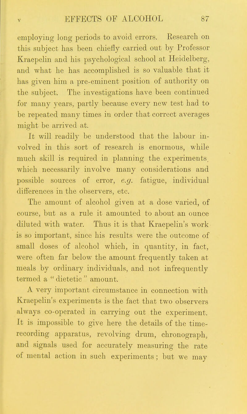 employing long periods to avoid errors. Research on this subject has been chiefly carried out by Professor Kraepelin and his psychological school at Heidelberg, and what he has accomplished is so valuable that it has given him a pre-eminent position of authority on the subject. The investigations have been continued for many years, partly because every new test had to be repeated many times in order that correct averages mio'ht be arrived at. It will readily be understood that the labour in- volved in this sort of research is enormous, while much skill is required in planning the experiments, which necessarily involve many considerations and possible sources of error, e.g. fatigue, individual differences in the observers, etc. The amount of alcohol given at a dose varied, of course, but as a rule it amounted to about an ounce diluted with water. Thus it is that Kraepelin's work is so important, since his results were the outcome of small doses of alcohol which, in quantity, in fact, were often far below the amount frequently taken at meals by ordinary individuals, and not infrequently termed a  dietetic  amount. A very important circumstance in connection with Kraepelin's experiments is the fact that two observers always co-operated in carrying out the experiment. It is impossible to give here the details of the time- recording apparatus, revolving drum, chronograph, and signals used for accurately measuring the rate of mental action in such experiments ; but we may