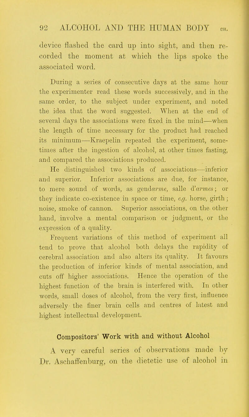 device flashed the card up into sight, and then re- corded the moment at which the lips spoke the associated word. During a series of consecutive days at the same hour the experimenter read these words successively, and in the same order, to the subject under experiment, and noted the idea that the word suggested. When at the end of several days the associations were fixed in the mind—when the length of time necessary for the product had reached its minimum—Kraepelin repeated the experiment, some- times after the ingestion of alcohol, at other times fasting, and compared the associations produced. He distinguished two kinds of associations—inferior and superior. Inferior associations are clue, for instance, to mere sound of words, as gendarme, salle d'armes; or they indicate co-existence in space or time, e.g. horse, girth ; noise, smoke of cannon. Superior associations, on the other hand, involve a mental comparison or judgment, or the expression of a quality. Frequent variations of this method of experiment all tend to prove that alcohol both delays the rapidity of cerebral association and also alters its quality. It favours the production of inferior kinds of mental association, and cuts off higher associations. Hence the operation of the highest function of the brain is interfered with. In other words, small doses of alcohol, from the very first, influence adversely the finer brain cells and centres of Litest and highest intellectual development. Compositors' Work with and without Alcohol A very careful series of observations made by Dr. Aschaffenburg, on the dietetic use of alcohol in