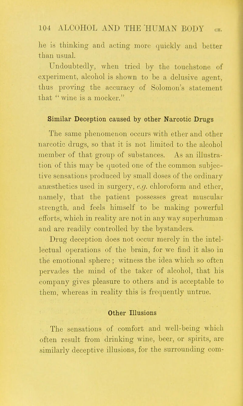 lie is thinking and acting more quickly and better than usual. Undoubtedly, when tried by the touchstone of experiment, alcohol is shown to be a delusive agent, thus proving the accuracy of Solomon's statement that  wine is a mocker. Similar Deception caused by other Narcotic Drugs The same phenomenon occurs with ether and other narcotic drugs, so that it is not limited to the alcohol member of that group of substances. As an illustra- tion of this may be quoted one of the common subjec- tive sensations produced by small doses of the ordinary anaesthetics used in surgery, e.g. chloroform and ether, namely, that the patient possesses great muscular strength, and feels himself to be making powerful efforts, which in reality are not in any way superhuman and are readily controlled by the bystanders. Drug deception does not occur merely in the intel- lectual operations of the brain, for we find it also in the emotional sphere ; witness the idea which so often pervades the mind of the taker of alcohol, that his company gives pleasure to others and is acceptable to them, whereas in reality this is frequently untrue. Other Illusions The sensations of comfort and well-being which often result from drinking wine, beer, or spirits, are similarly deceptive illusions, for the surrounding com-