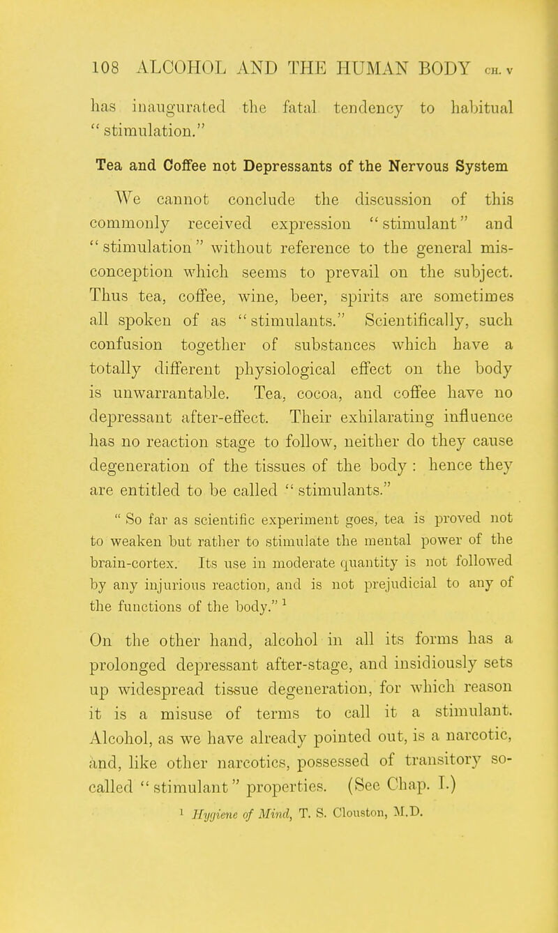 has inaugurated the fatal tendency to habitual  stimulation. Tea and Coffee not Depressants of the Nervous System We cannot conclude the discussion of this commonly received expression  stimulant and stimulation without reference to the general mis- conception which seems to prevail on the subject. Thus tea, coffee, wine, beer, spirits are sometimes all spoken of as stimulants. Scientifically, such confusion together of substances which have a totally different physiological effect on the body is unwarrantable. Tea, cocoa, and coffee have no depressant after-effect. Their exhilarating influence has no reaction stage to follow, neither do they cause degeneration of the tissues of the body : hence they are entitled to be called  stimulants.  So far as scientific experiment goes, tea is proved not to weaken but rather to stimulate the mental power of the brain-cortex. Its use in moderate quantity is not followed by any injurious reaction, and is not prejudicial to any of the functions of the body. 1 On the other hand, alcohol in all its forms has a prolonged depressant after-stage, and insidiously sets up widespread tissue degeneration, for which reason it is a misuse of terms to call it a stimulant. Alcohol, as we have already pointed out, is a narcotic, and, like other narcotics, possessed of transitory so- called stimulant properties. (See Chap. T.) 1 Hygiene of Mind, T. S. Clouston, M.D.