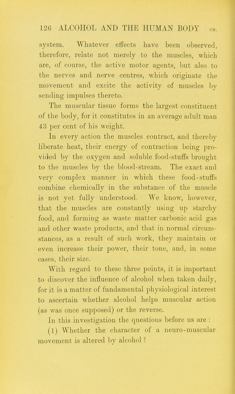 system. Whatever effects have been observed, therefore, relate not merely to the muscles, which are, of course, the active motor agents, but also to the nerves and nerve centres, which originate the movement and excite the activity of muscles In- sending impulses thereto. The muscular tissue forms the largest constituent of the body, for it constitutes in an average adult man 43 per cent of his weight. In every action the muscles contract, and thereby liberate heat, their energy of contraction being pro- vided by the oxygen and soluble food-stuffs brought to the muscles by the blood-stream. The exact and very complex manner in which these food-stuffs combine chemically in the substance of the muscle is not yet fully understood. We know, however, that the muscles are constantly using up starchy food, and forming as waste matter carbonic acid gas and other waste products, and that in normal circum- stances, as a result of such work, they maintain or even increase their power, their tone, and, in some cases, their size. With regard to these three points, it is important to discover the influence of alcohol when taken daily, for it is a matter of fundamental physiological interest to ascertain whether alcohol helps muscular action (as was once supposed) or the reverse. In this investigation the questions before us are : (1) Whether the character of a neuro-muscular movement is altered by alcohol ?