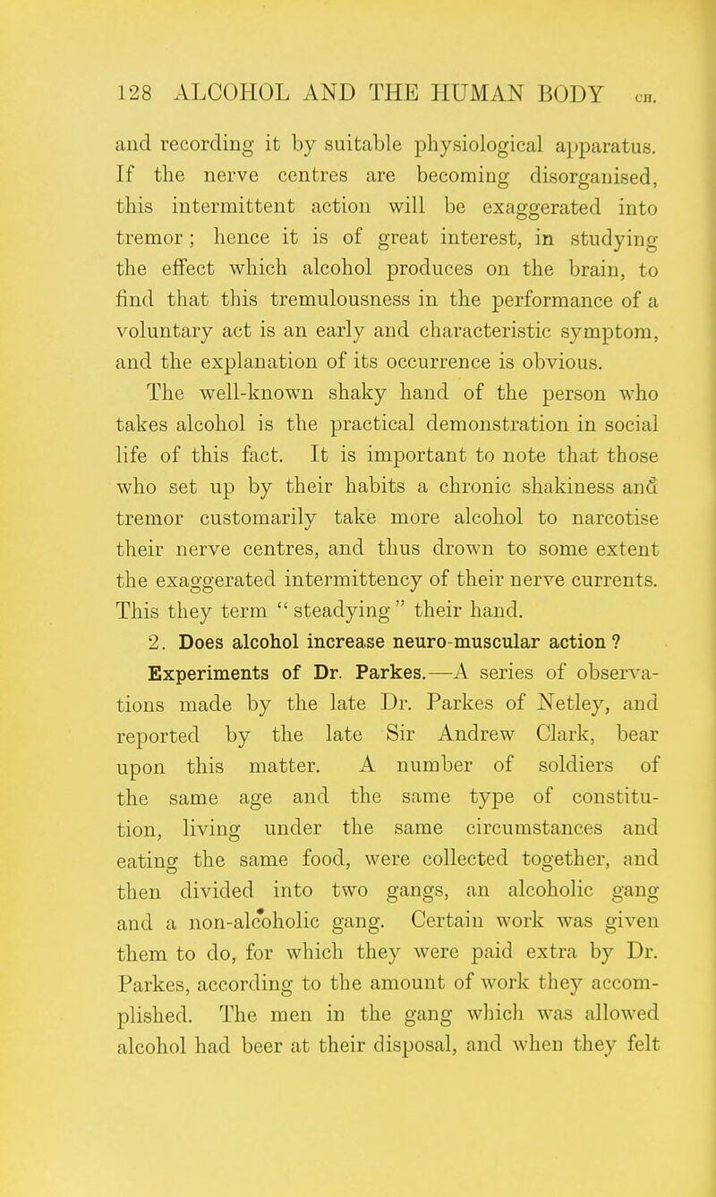 and recording it by suitable physiological apparatus. If the nerve centres are becoming disorganised, this intermittent action will be exaggerated into tremor; hence it is of great interest, in studying the effect which alcohol produces on the brain, to find that this tremulousness in the performance of a voluntary act is an early and characteristic symptom, and the explanation of its occurrence is obvious. The well-known shaky hand of the person who takes alcohol is the practical demonstration in social life of this fact. It is important to note that those who set up by their habits a chronic shakiness and tremor customarily take more alcohol to narcotise their nerve centres, and thus drown to some extent the exaggerated intermittency of their nerve currents. This they term  steadying their hand. 2. Does alcohol increase neuro-muscular action? Experiments of Dr. Parkes.—A series of observa- tions made by the late Dr. Parkes of Netley, and reported by the late Sir Andrew Clark, bear upon this matter. A number of soldiers of the same age and the same type of constitu- tion, living under the same circumstances and eating the same food, were collected together, and then divided into two gangs, an alcoholic gang and a non-alcoholic gang. Certain work was given them to do, for which they were paid extra by Dr. Parkes, according to the amount of work they accom- plished. The men in the gang which was allowed alcohol had beer at their disposal, and when they felt