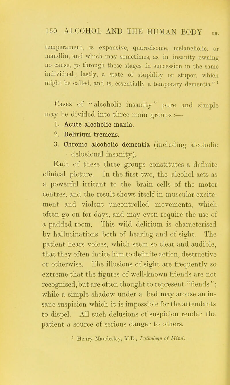 temperament, is expansive, quarrelsome, melancholic, or maudlin, and which may sometimes, as in insanity owning no cause, go through these stages in succession in the same individual; lastly, a state of stupidity or stupor, which might be called, and is, essentially a temporary dementia. 1 Cases of alcoholic insanity pure and simple may be divided into three main groups :— 1. Acute alcoholic mania. 2. Delirium tremens. 3. Chronic alcoholic dementia (including alcoholic delusional insanity). Each of these three groups constitutes a definite clinical picture. In the first two, the alcohol acts as a powerful irritant to the brain cells of the motor centres, and the result shows itself in muscular excite- ment and violent uncontrolled movements, which often go on for days, and may even recpuire the use of a padded room. This wild delirium is characterised by hallucinations both of hearing and of sight. The patient hears voices, which seem so clear and audible, that they often incite him to definite action, destructive or otherwise. The illusions of sight are frequently so extreme that the figures of well-known friends are not recognised, but are often thought to represent fiends ; while a simple shadow under a bed may arouse an in- sane suspicion which it is impossible for the attendants to dispel. All such delusions of suspicion render the patient a source of serious danger to others. 1 Henry Maudesley, M.D., Pathology of Mind.