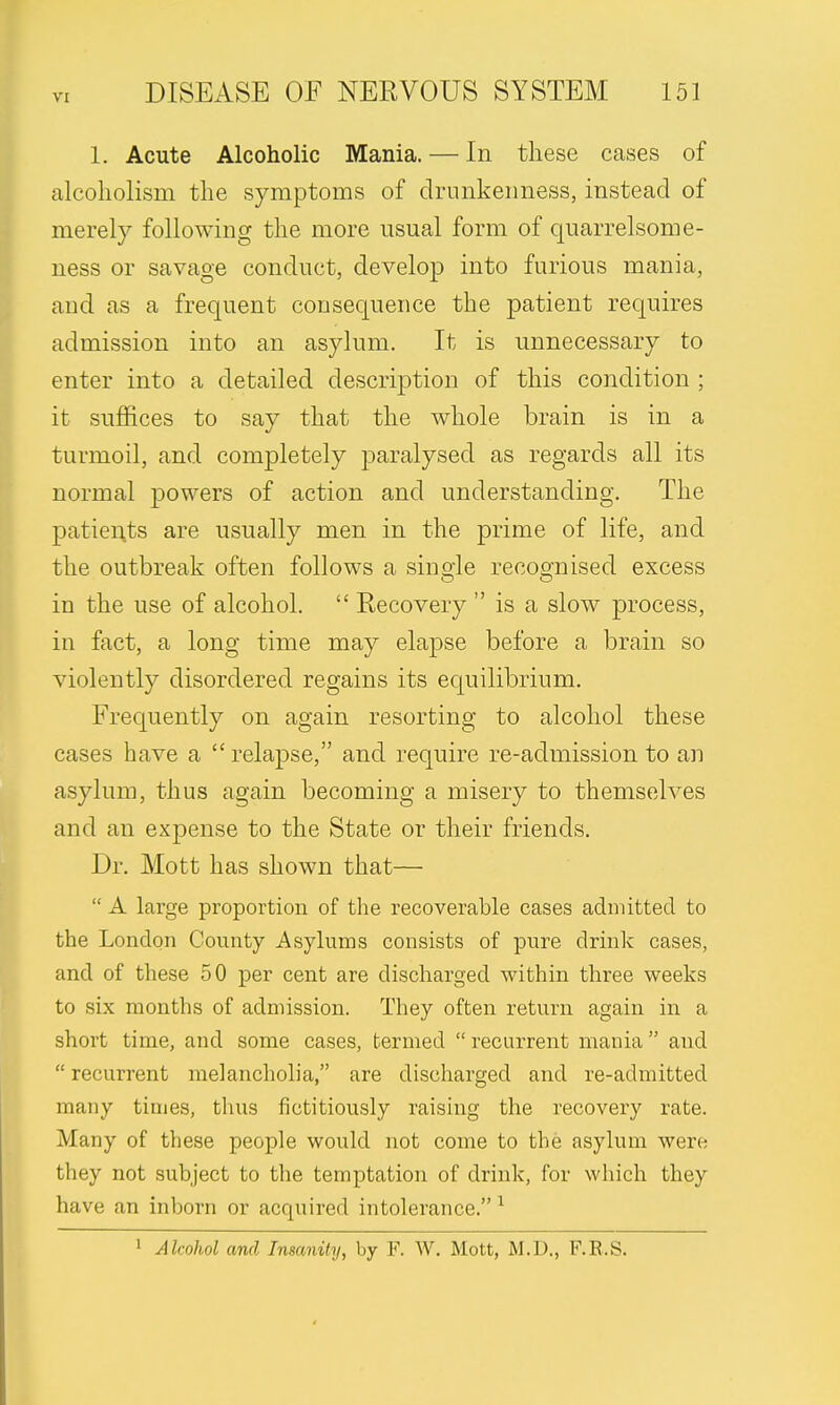 1. Acute Alcoholic Mania. — In these cases of alcoholism the symptoms of drunkenness, instead of merely following the more usual form of quarrelsome- ness or savage conduct, develop into furious mania, and as a frequent consequence the patient requires admission into an asylum. It is unnecessary to enter into a detailed description of this condition ; it suffices to say that the whole brain is in a turmoil, and completely paralysed as regards all its normal powers of action and understanding. The patients are usually men in the prime of life, and the outbreak often follows a single recognised excess in the use of alcohol.  Recovery  is a slow process, in fact, a long time may elapse before a brain so violently disordered regains its equilibrium. Frequently on again resorting to alcohol these cases have a relapse, and require re-admission to an asylum, thus again becoming a misery to themselves and an expense to the State or their friends. Dr. Mott has shown that—  A large proportion of the recoverable cases admitted to the London County Asylums consists of pure drink cases, and of these 50 per cent are discharged within three weeks to six months of admission. They often return again in a short time, and some cases, termed  recurrent mania and  recurrent melancholia, are discharged and re-admitted many times, thus fictitiously raising the recovery rate. Many of these people would not come to the asylum were they not subject to the temptation of drink, for which they have an inborn or acquired intolerance.1 1 Alcohol and Insanity, by F. W. Mott, M.D., F.R.S.