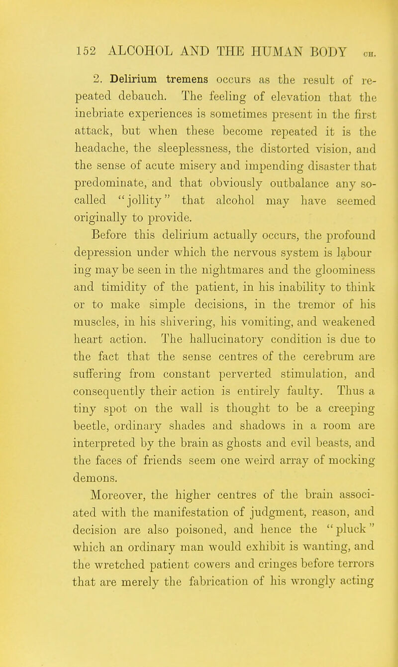 2. Delirium tremens occurs as the result of re- peated debauch. The feeling of elevation that the inebriate experiences is sometimes present in the first attack, but when these become repeated it is the headache, the sleeplessness, the distorted vision, and the sense of acute misery and impending disaster that predominate, and that obviously outbalance any so- called jollity that alcohol may have seemed originally to provide. Before this delirium actually occurs, the profound depression under which the nervous system is labour ing may be seen in the nightmares and the gloominess and timidity of the patient, in his inability to think or to make simple decisions, in the tremor of his muscles, in his shivering, his vomiting, and weakened heart action. The hallucinatory condition is due to the fact that the sense centres of the cerebrum are suffering from constant perverted stimulation, and consequently their action is entirely faulty. Thus a tiny spot on the wall is thought to be a creeping beetle, ordinary shades and shadows in a room are interpreted by the brain as ghosts and evil beasts, and the faces of friends seem one weird array of mocking demons. Moreover, the higher centres of the brain associ- ated with the manifestation of judgment, reason, and decision are also poisoned, and hence the  pluck which an ordinary man would exhibit is wanting, and the wretched patient cowers and cringes before terrors that are merely the fabrication of his wrongly acting