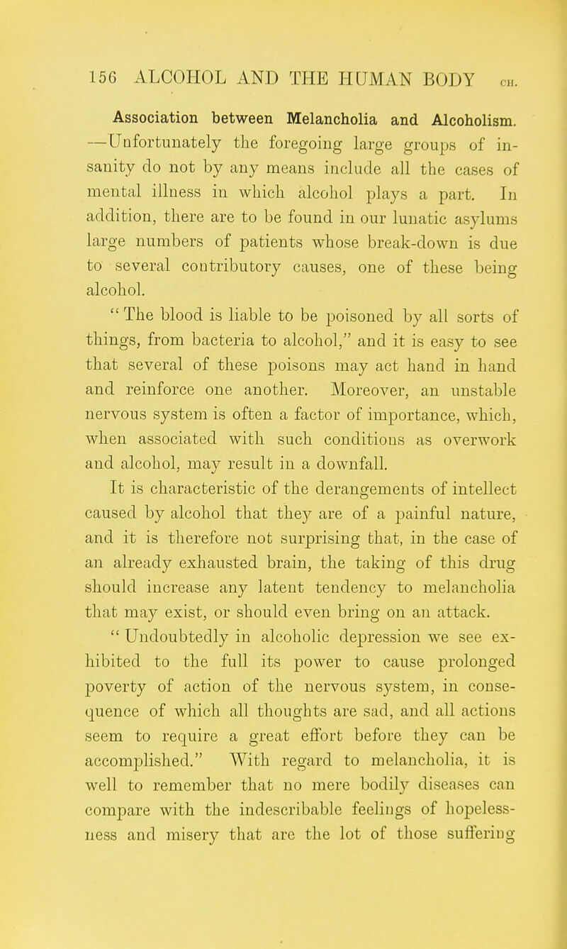 Association between Melancholia and Alcoholism. —Unfortunately the foregoing large groups of in- sanity do not by any means include all the cases of mental illness in which alcohol plays a part. In addition, there are to be found in our lunatic asylums large numbers of patients whose break-down is due to several contributory causes, one of these being alcohol.  The blood is liable to be poisoned by all sorts of things, from bacteria to alcohol, and it is easy to see that several of these jDoisons may act hand in hand and reinforce one another. Moreover, an unstable nervous system is often a factor of importance, which, when associated with such conditions as overwork and alcohol, may result in a downfall. It is characteristic of the derangements of intellect caused by alcohol that they are of a painful nature, and it is therefore not surprising that, in the case of an already exhausted brain, the taking of this drug should increase any latent tendency to melancholia that may exist, or should even bring on an attack.  Undoubtedly in alcoholic depression we see ex- hibited to the full its power to cause prolonged poverty of action of the nervous system, in conse- quence of which all thoughts are sad, and all actions seem to require a great effort before they can be accomplished. With regard to melancholia, it is well to remember that no mere bodily diseases can compare with the indescribable feelings of hopeless- ness and misery that arc the lot of those suffering