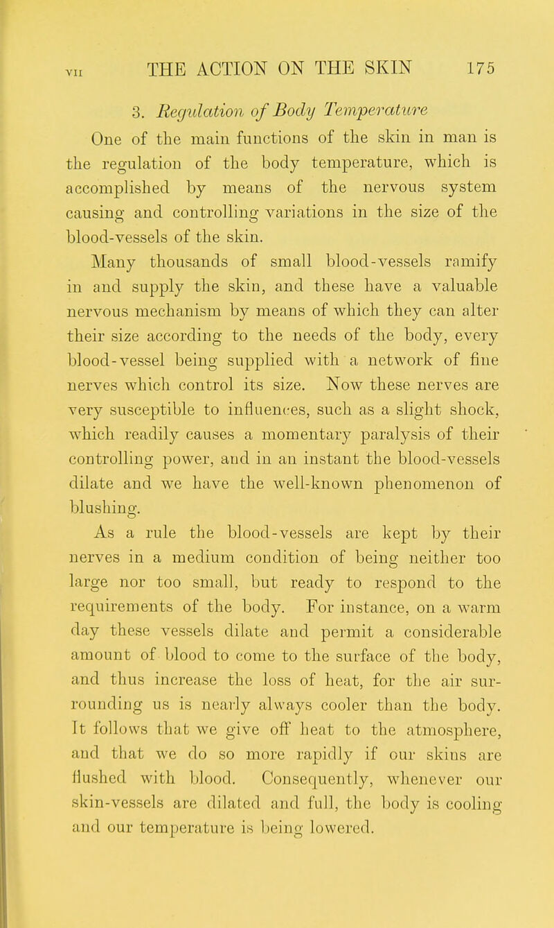 3. Regulation of Body Temperature One of the main functions of the skin in man is the regulation of the body temperature, which is accomplished by means of the nervous system causing and controlling variations in the size of the blood-vessels of the skin. Many thousands of small blood-vessels ramify in and supply the skin, and these have a valuable nervous mechanism by means of which they can alter their size according to the needs of the body, every blood-vessel being supplied with a network of fine nerves which control its size. Now these nerves are very susceptible to influences, such as a slight shock, which readily causes a momentary paralysis of their controlling power, and in an instant the blood-vessels dilate and we have the well-known phenomenon of blushing. As a rule the blood-vessels are kept by their nerves in a medium condition of being neither too large nor too small, but ready to respond to the requirements of the body. For instance, on a warm day these vessels dilate and permit a considerable amount of blood to come to the surface of the body, and thus increase the loss of heat, for the air sur- rounding us is nearly always cooler than the body. It follows that we give off heat to the atmosphere, and that we do so more rapidly if our skins arc flushed with blood. Consequently, whenever our skin-vessels are dilated and full, the body is cooling and our temperature is being lowered.