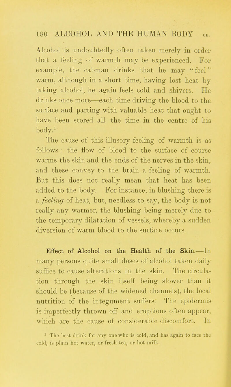 Alcohol is undoubtedly often taken merely in order that a feeling of warmth may be experienced. For example, the cabman drinks that he may  feel warm, although in a short time, having lost heat by taking alcohol, he again feels cold and shivers. He drinks once more—each time driving the blood to the surface and parting with valuable heat that ought to have been stored all the time in the centre of his body.1 The cause of this illusory feeling of warmth is as follows : the flow of blood to the surface of course warms the skin and the ends of the nerves in the skin, and these convey to the brain a feeling of warmth. But this does not really mean that heat has been added to the bodv. For instance, in blushmo- there is a feeling of heat, but, needless to say, the body is not really any warmer, the blushing being merely due to the temporary dilatation of vessels, whereby a sudden diversion of warm blood to the surface occurs. Effect of Alcohol on the Health of the Skin.—In many persons quite small doses of alcohol taken daily suffice to cause alterations in the skin. The circula- tion through the skin itself being slower than it should be (because of the widened channels), the local nutrition of the integument suffers. The epidermis is imperfectly thrown off and eruptions often appear, which are the cause of considerable discomfort. In 1 The best drink for cmy one who is cold, and lias again to face the cold, is plain hot water, or fresh tea, or hot milk.