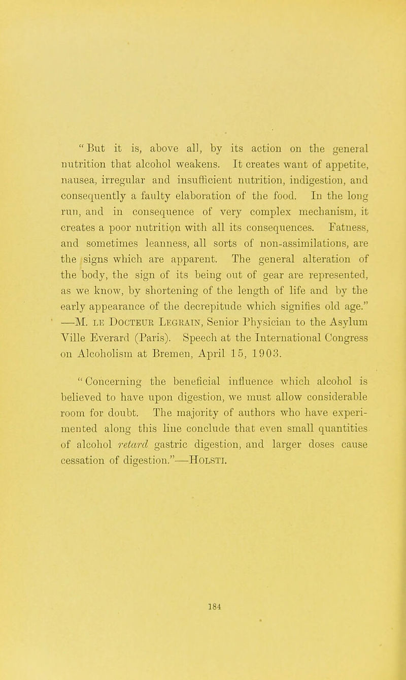 But it is, above all, by its action on the general nutrition that alcohol weakens. It creates want of appetite, nausea, irregular and insufficient nutrition, indigestion, and consequently a faulty elaboration of the food. In the long run, and in consequence of very complex mechanism, it creates a poor nutrition with all its consequences. Fatness, and sometimes leanness, all sorts of non-assimilations, are the signs which are apparent. The general alteration of the body, the sign of its being out of gear are represented, as we know, by shortening of the length of life and by the early appearance of the decrepitude which signifies old age. —M. le Dogteue Legratn, Senior Physician to the Asylum Ville Everard (Paris). Speech at the International Congress on Alcoholism at Bremen, April 15, 1903.  Concerning the beneficial influence which alcohol is believed to have upon digestion, we must allow considerable room for doubt. The majority of authors who have experi- mented along this line conclude that even small quantities of alcohol retard gastric digestion, and larger closes cause cessation of digestion.—Holsti.