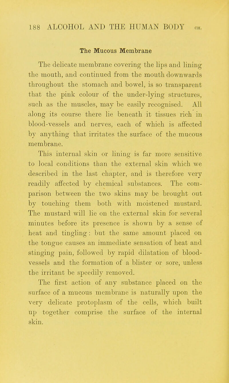 The Mucous Membrane The delicate membrane covering the lips and lining the mouth, and continued from the mouth downwards throughout the stomach and bowel, is so transparent that the pink colour of the under-lying structures, such as the muscles, may be easily recognised. All along its course there lie beneath it tissues rich in blood-vessels and nerves, each of which is affected by anything that irritates the surface of the mucous membrane. This internal skin or lining is far more sensitive to local conditions than the external skin which we described in the last chapter, and is therefore very readily affected by chemical substances. The com- parison between the two skins may be brought out by touching them both with moistened mustard. The mustard will lie on the external skin for several minutes before its presence is shown by a sense of heat and tingling : but the same amount placed on the tongue causes an immediate sensation of heat and stinging pain, followed by rapid dilatation of blood- vessels and the formation of a blister or sore, unless the irritant be speedily removed. The first action of any substance placed on the surface of a mucous membrane is naturally upon the very delicate protoplasm of the cells, which built up together comprise the surface of the internal skin.