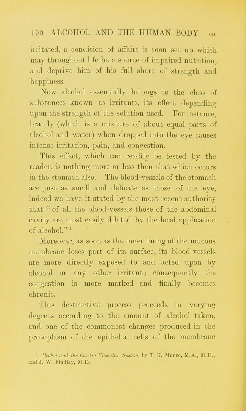 irritated, a condition of affairs is soon set up which may throughout life be a source of impaired nutrition, and deprive him of his full share of strength and happiness. Now alcohol essentially belongs to the class of substances known as irritants, its effect depending upon the strength of the solution used. For instance, brandy (which is a mixture of about equal parts of alcohol and water) when dropped into the eye causes intense irritation, pain, and congestion. This effect, which can readily be tested by the reader, is nothing more or less than that which occurs in the stomach also. The blood-vessels of the stomach are just as small and delicate as those of the eye, indeed we have it stated by the most recent authority that  of all the blood-vessels those of the abdominal cavity are most easily dilated by the local application of alcohol. 1 Moreover, as soon as the inner lining of the mucous membrane loses part of its surface, its blood-vessels are more directly exposed to and acted upon by alcohol or any other irritant; Consequently the congestion is more marked and finally becomes chronic. This destructive process proceeds in varying degrees according to the amount of alcohol taken, and one of the commonest changes produced in the protoplasm of the epithelial cells of the membrane 1 Alcohol and the Cardio-Vascular System, by T. K. Munro, M.A., M.D., and J. W. Fimllay, M.D.